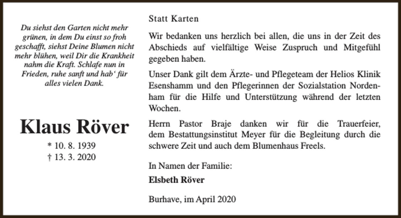 <p>Du siehst den Garten nicht mehr<br />grünen, in dem Du einst so froh<br />geschafft, siehst Deine Blumen nicht<br />mehr blühen, weil Dir die Krankheit<br />nahm die Kraft. Schlafe nun in<br />Frieden, ruhe sanft und hab‘ für<br />alles vielen Dank.</p><p>Klaus Röver<br />* 10. 8. 1939<br />† 13. 3. 2020</p><p>Statt Karten<br />Wir bedanken uns herzlich bei allen, die uns in der Zeit des<br />Abschieds auf vielfältige Weise Zuspruch und Mitgefühl<br />gegeben haben.<br />Unser Dank gilt dem Ärzte- und Pflegeteam der Helios Klinik<br />Esenshamm und den Pflegerinnen der Sozialstation Nordenham für die Hilfe und Unterstützung während der letzten<br />Wochen.<br />Herrn Pastor Braje danken wir für die Trauerfeier,<br />dem Bestattungsinstitut Meyer für die Begleitung durch die<br />schwere Zeit und auch dem Blumenhaus Freels.<br />In Namen der Familie:<br />Elsbeth Röver<br />Burhave, im April 2020</p>