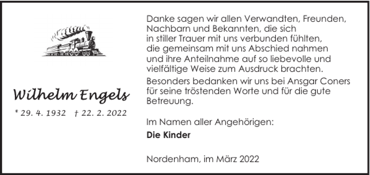 <p>Danke sagen wir allen Verwandten, Freunden,<br />Nachbarn und Bekannten, die sich<br />in stiller Trauer mit uns verbunden fühlten,<br />die gemeinsam mit uns Abschied nahmen<br />und ihre Anteilnahme auf so liebevolle und<br />vielfältige Weise zum Ausdruck brachten.<br />Besonders bedanken wir uns bei Ansgar Coners<br />für seine tröstenden Worte und für die gute<br />Betreuung.<br />* 29. 4. 1932</p><p>† 22. 2. 2022</p><p>Im Namen aller Angehörigen:<br />Die Kinder<br />Nordenham, im März 2022</p>