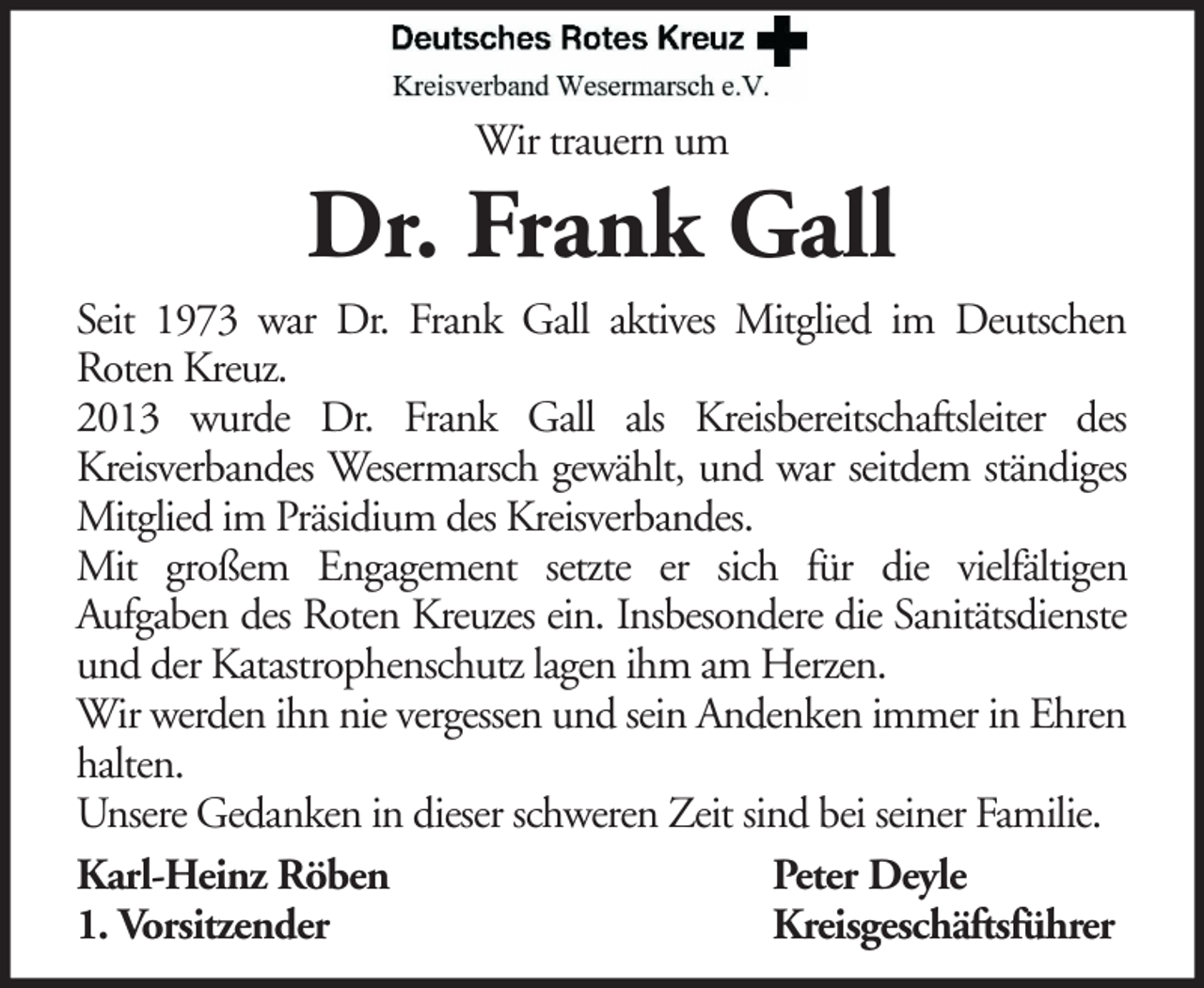 <p>Wir trauern um</p><p>Dr. Frank Gall<br />Seit 1973 war Dr. Frank Gall aktives Mitglied im Deutschen<br />Roten Kreuz.<br />2013 wurde Dr. Frank Gall als Kreisbereitschaftsleiter des<br />Kreisverbandes Wesermarsch gewählt, und war seitdem ständiges<br />Mitglied im Präsidium des Kreisverbandes.<br />Mit großem Engagement setzte er sich für die vielfältigen<br />Aufgaben des Roten Kreuzes ein. Insbesondere die Sanitätsdienste<br />und der Katastrophenschutz lagen ihm am Herzen.<br />Wir werden ihn nie vergessen und sein Andenken immer in Ehren<br />halten.<br />Unsere Gedanken in dieser schweren Zeit sind bei seiner Familie.<br />Karl-Heinz Röben<br />Peter Deyle<br />1. Vorsitzender<br />Kreisgeschäftsführer</p>