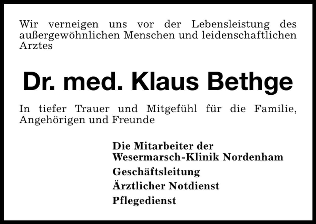 <p>Wir verneigen uns vor der Lebensleistung des<br />außergewöhnlichen Menschen und leidenschaftlichen<br />Arztes</p>
<p>Dr. med. Klaus Bethge<br />In tiefer Trauer und Mitgefühl für die Familie,<br />Angehörigen und Freunde<br />Die Mitarbeiter der<br />Wesermarsch-Klinik Nordenham<br />Geschäftsleitung<br />Ärztlicher Notdienst<br />Pflegedienst</p>