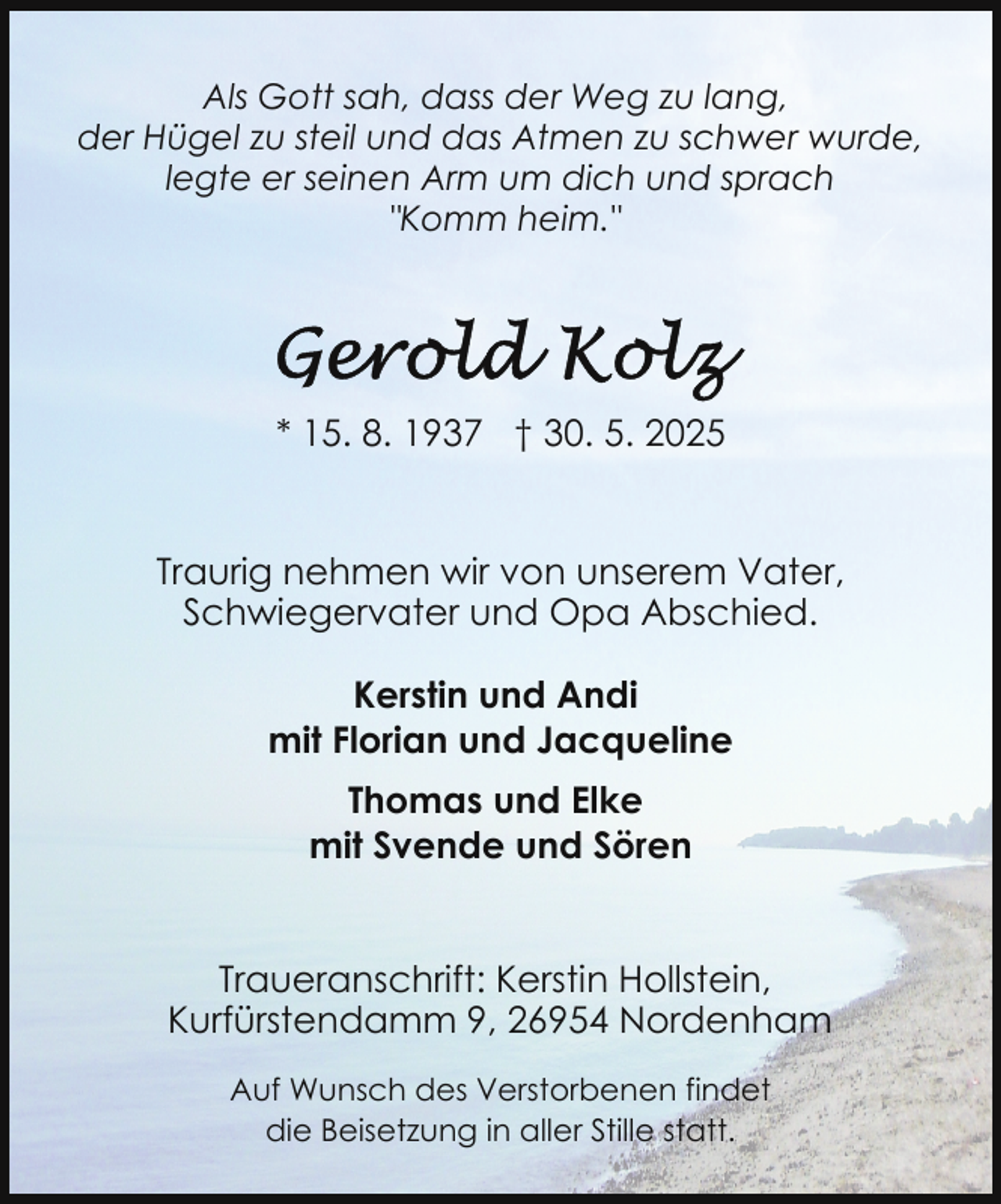 <p>Als Gott sah, dass der Weg zu lang,<br />der Hügel zu steil und das Atmen zu schwer wurde,<br />legte er seinen Arm um dich und sprach<br />"Komm heim."</p>
<p>* 15. 8. 1937 † 30. 5. 2025<br />Traurig nehmen wir von unserem Vater,<br />Schwiegervater und Opa Abschied.<br />Kerstin und Andi<br />mit Florian und Jacqueline<br />Thomas und Elke<br />mit Svende und Sören<br />Traueranschrift: Kerstin Hollstein,<br />Kurfürstendamm 9, 26954 Nordenham<br />Auf Wunsch des Verstorbenen findet<br />die Beisetzung in aller Stille statt.</p>