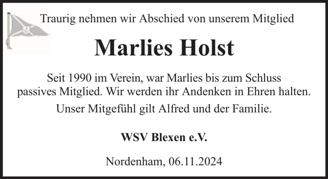 <p>Traurig nehmen wir Abschied von unserem Mitglied</p><p>Marlies Holst<br />Seit 1990 im Verein, war Marlies bis zum Schluss<br />passives Mitglied. Wir werden ihr Andenken in Ehren halten.<br />Unser Mitgefühl gilt Alfred und der Familie.<br />WSV Blexen e.V.<br />Nordenham, 06.11.2024</p>