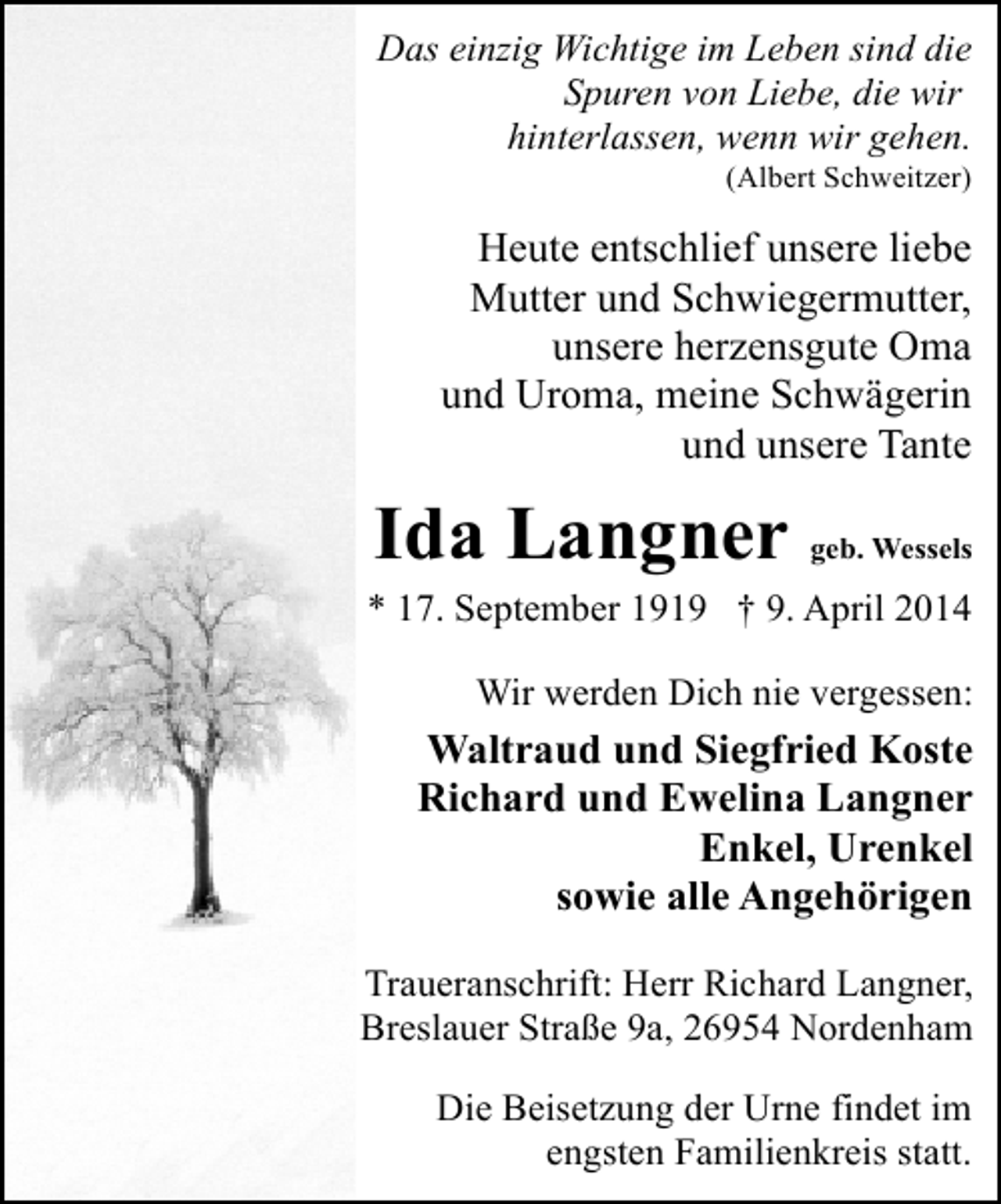 <p>Das einzig Wichtige im Leben sind die<br />Spuren von Liebe, die wir<br />hinterlassen, wenn wir gehen.<br />(Albert Schweitzer)</p><p>Heute entschlief unsere liebe<br />Mutter und Schwiegermutter,<br />unsere herzensgute Oma<br />und Uroma, meine Schwägerin<br />und unsere Tante</p><p>Ida Langner</p><p>geb. Wessels</p><p>* 17. September 1919 † 9. April 2014<br />Wir werden Dich nie vergessen:</p><p>Waltraud und Siegfried Koste<br />Richard und Ewelina Langner<br />Enkel, Urenkel<br />sowie alle Angehörigen<br />Traueranschrift: Herr Richard Langner,<br />Breslauer Straße 9a, 26954 Nordenham<br />Die Beisetzung der Urne findet im<br />engsten Familienkreis statt.</p>