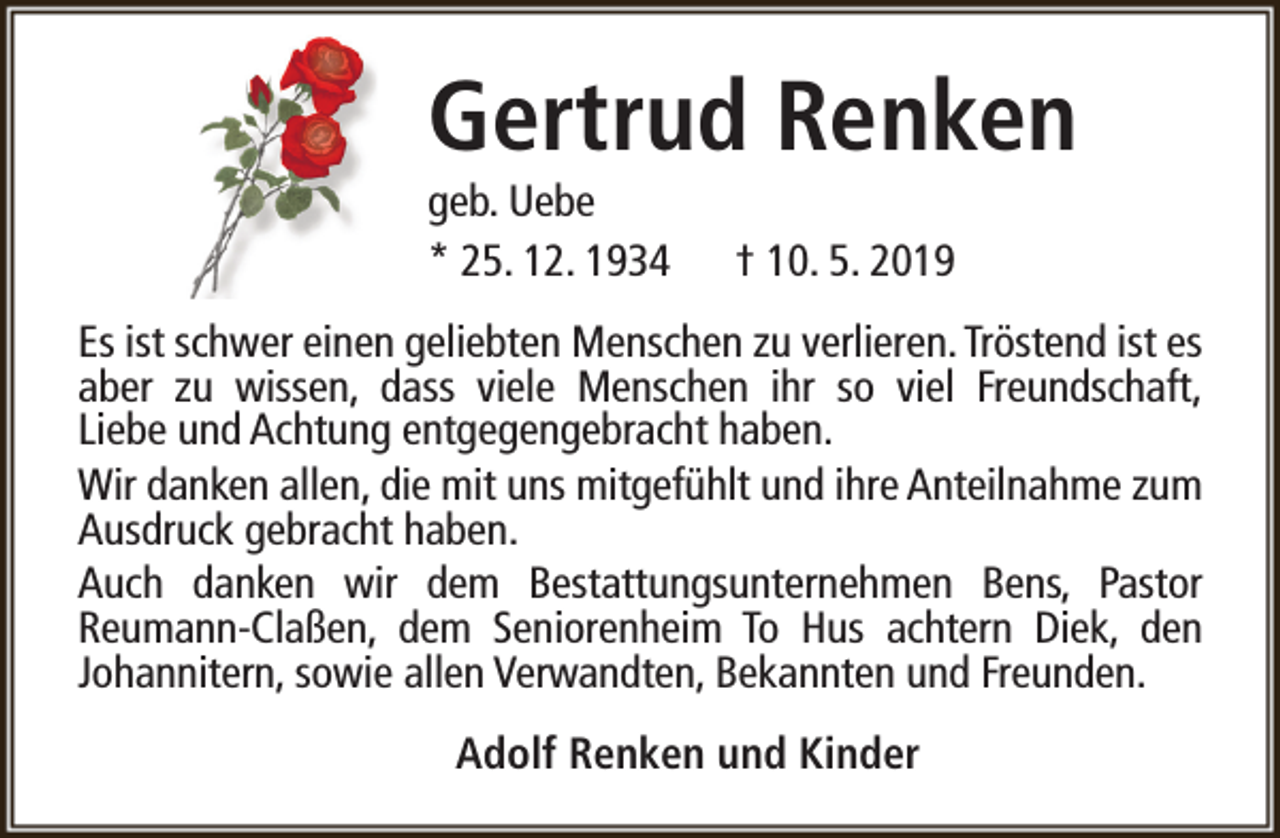 <p>Gertrud Renken</p><p>geb. Uebe<br />* 25. 12. 1934</p><p>† 10. 5. 2019</p><p>Es ist schwer einen geliebten Menschen zu verlieren. Tröstend ist es<br />aber zu wissen, dass viele Menschen ihr so viel Freundschaft,<br />Liebe und Achtung entgegengebracht haben.<br />Wir danken allen, die mit uns mitgefühlt und ihre Anteilnahme zum<br />Ausdruck gebracht haben.<br />Auch danken wir dem Bestattungsunternehmen Bens, Pastor<br />Reumann-Claßen, dem Seniorenheim To Hus achtern Diek, den<br />Johannitern, sowie allen Verwandten, Bekannten und Freunden.<br />Adolf Renken und Kinder</p>