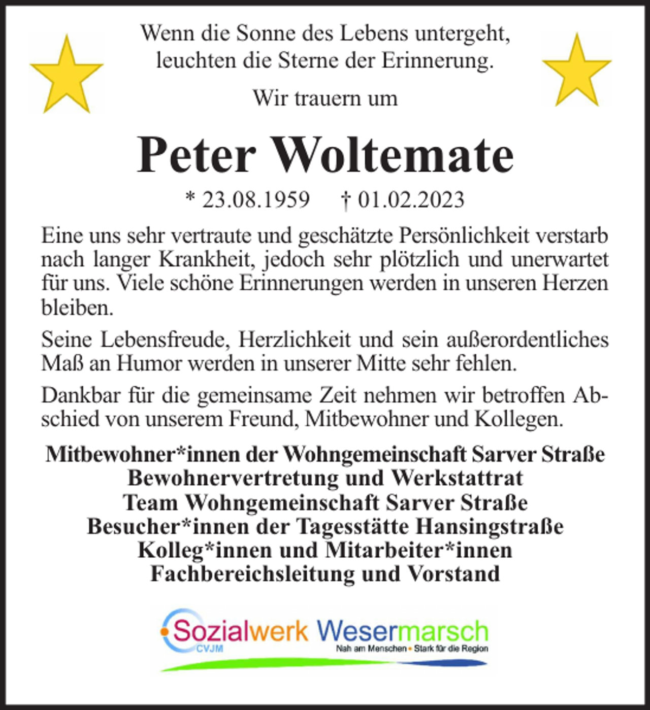 <p>Wenn die Sonne des Lebens untergeht,<br />leuchten die Sterne der Erinnerung.<br />Wir trauern um</p><p>Peter Woltemate</p><p>* 23.08.1959 † 01.02.2023<br />Eine uns sehr vertraute und geschätzte Persönlichkeit verstarb<br />nach langer Krankheit, jedoch sehr plötzlich und unerwartet<br />für uns. Viele schöne Erinnerungen werden in unseren Herzen<br />bleiben.<br />Seine Lebensfreude, Herzlichkeit und sein außerordentliches<br />Maß an Humor werden in unserer Mitte sehr fehlen.<br />Dankbar für die gemeinsame Zeit nehmen wir betroffen Abschied von unserem Freund, Mitbewohner und Kollegen.<br />Mitbewohner*innen der Wohngemeinschaft Sarver Straße<br />Bewohnervertretung und Werkstattrat<br />Team Wohngemeinschaft Sarver Straße<br />Besucher*innen der Tagesstätte Hansingstraße<br />Kolleg*innen und Mitarbeiter*innen<br />Fachbereichsleitung und Vorstand</p>