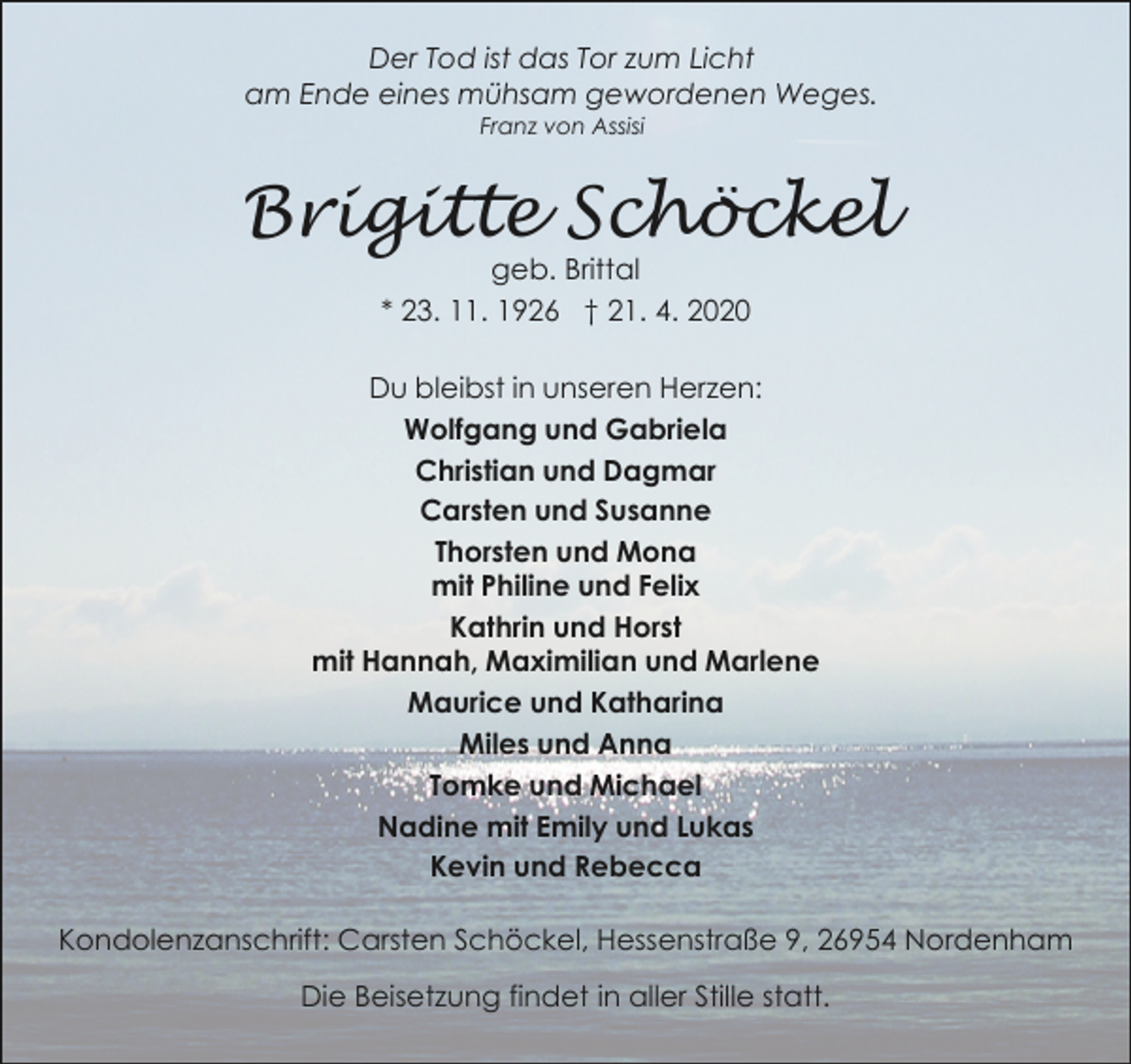 <p>Der Tod ist das Tor zum Licht<br />am Ende eines mühsam gewordenen Weges.<br />Franz von Assisi</p><p>Brigitte Schöckel<br />geb. Brittal<br />* 23. 11. 1926 † 21. 4. 2020</p><p>Du bleibst in unseren Herzen:<br />Wolfgang und Gabriela<br />Christian und Dagmar<br />Carsten und Susanne<br />Thorsten und Mona<br />mit Philine und Felix<br />Kathrin und Horst<br />mit Hannah, Maximilian und Marlene<br />Maurice und Katharina<br />Miles und Anna<br />Tomke und Michael<br />Nadine mit Emily und Lukas<br />Kevin und Rebecca<br />Kondolenzanschrift: Carsten Schöckel, Hessenstraße 9, 26954 Nordenham<br />Die Beisetzung findet in aller Stille statt.</p>