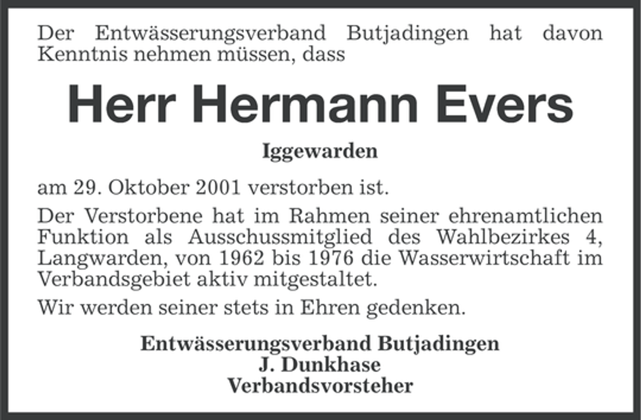 <p>Der Entwässerungsverband Butjadingen hat davon<br />Kenntnis nehmen müssen, dass</p><p>Herr Hermann Evers<br />Iggewarden<br />am 29. Oktober 2001 verstorben ist.<br />Der Verstorbene hat im Rahmen seiner ehrenamtlichen<br />Funktion als Ausschussmitglied des Wahlbezirkes 4,<br />Langwarden, von 1962 bis 1976 die Wasserwirtschaft im<br />Verbandsgebiet aktiv mitgestaltet.<br />Wir werden seiner stets in Ehren gedenken.<br />Entwässerungsverband Butjadingen<br />J. Dunkhase<br />Verbandsvorsteher</p>