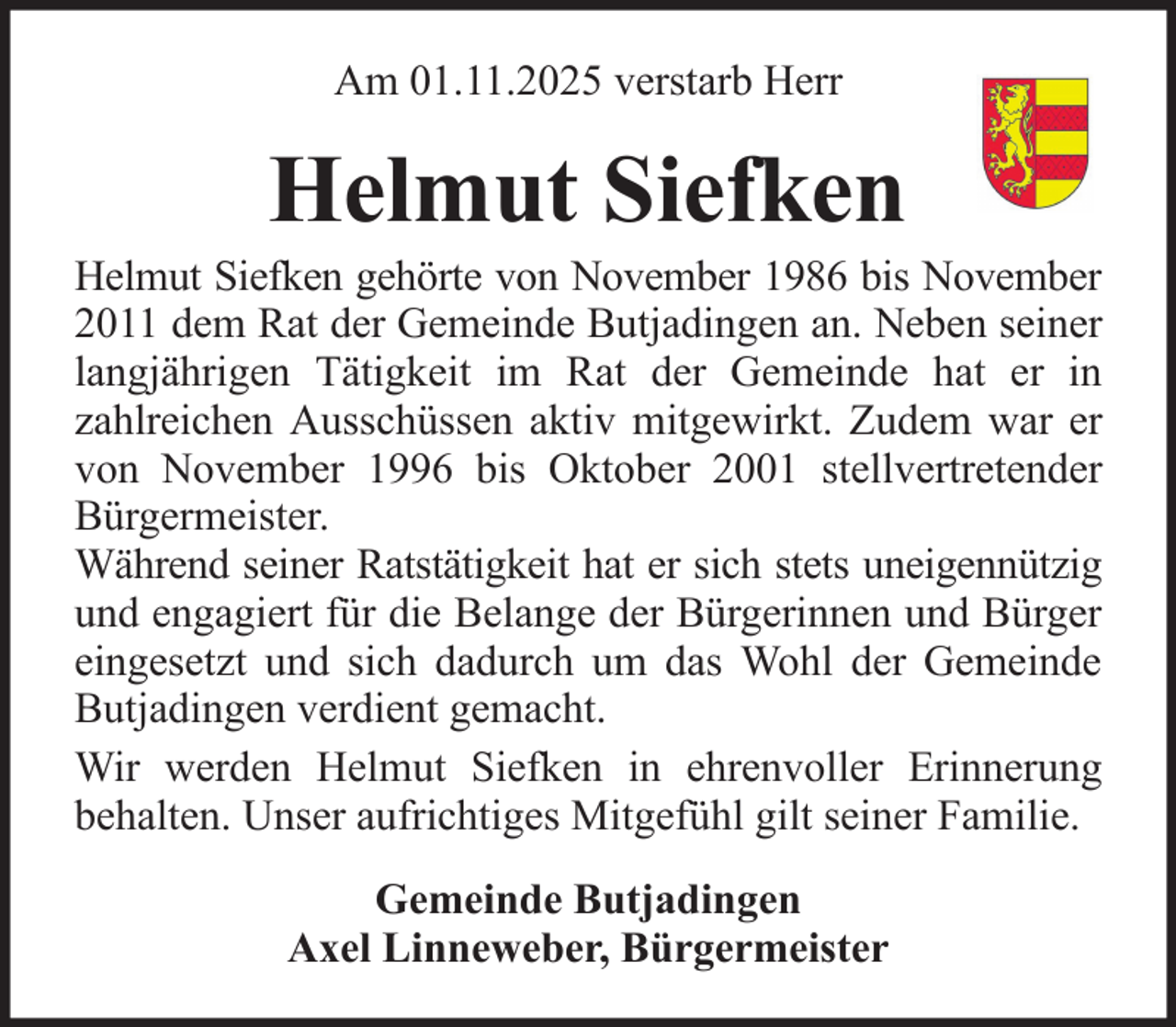 <p>Am 01.11.2025 verstarb Herr</p><p>Helmut Siefken<br />Helmut Siefken gehörte von November 1986 bis November<br />2011 dem Rat der Gemeinde Butjadingen an. Neben seiner<br />langjährigen Tätigkeit im Rat der Gemeinde hat er in<br />zahlreichen Ausschüssen aktiv mitgewirkt. Zudem war er<br />von November 1996 bis Oktober 2001 stellvertretender<br />Bürgermeister.<br />Während seiner Ratstätigkeit hat er sich stets uneigennützig<br />und engagiert für die Belange der Bürgerinnen und Bürger<br />eingesetzt und sich dadurch um das Wohl der Gemeinde<br />Butjadingen verdient gemacht.<br />Wir werden Helmut Siefken in ehrenvoller Erinnerung<br />behalten. Unser aufrichtiges Mitgefühl gilt seiner Familie.<br />Gemeinde Butjadingen<br />Axel Linneweber, Bürgermeister</p>