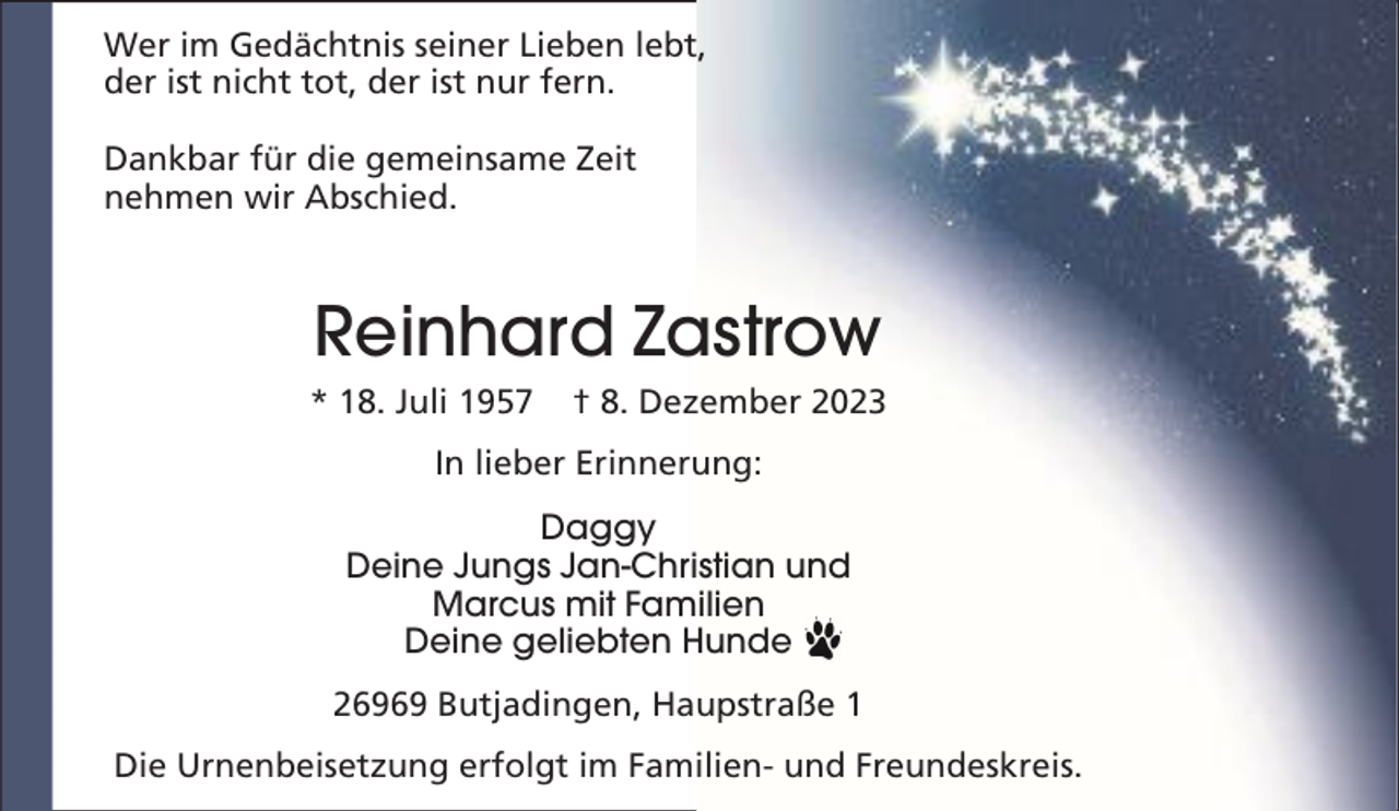 <p>Wer im Gedächtnis seiner Lieben lebt,<br />der ist nicht tot, der ist nur fern.<br />Dankbar für die gemeinsame Zeit<br />nehmen wir Abschied.</p><p>Reinhard Zastrow<br />* 18. Juli 1957</p><p>† 8. Dezember 2023</p><p>In lieber Erinnerung:<br />Daggy<br />Deine Jungs Jan-Christian und<br />Marcus mit Familien<br />Deine geliebten Hunde<br />26969 Butjadingen, Haupstraße 1<br />Die Urnenbeisetzung erfolgt im Familien- und Freundeskreis.</p>