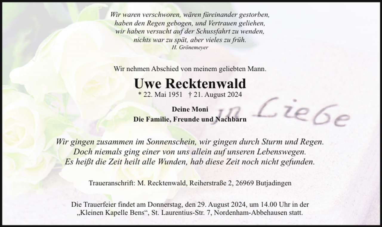 <p>Wir waren verschworen, wären füreinander gestorben,<br />haben den Regen gebogen, und Vertrauen geliehen,<br />wir haben versucht auf der Schussfahrt zu wenden,<br />nichts war zu spät, aber vieles zu früh.<br />H. Grönemeyer</p><p>Wir nehmen Abschied von meinem geliebten Mann.</p><p>Uwe Recktenwald<br />* 22. Mai 1951 † 21. August 2024</p><p>Deine Moni<br />Die Familie, Freunde und Nachbarn</p><p>Wir gingen zusammen im Sonnenschein, wir gingen durch Sturm und Regen.<br />Doch niemals ging einer von uns allein auf unseren Lebenswegen.<br />Es heißt die Zeit heilt alle Wunden, hab diese Zeit noch nicht gefunden.<br />Traueranschrift: M. Recktenwald, Reiherstraße 2, 26969 Butjadingen<br />Die Trauerfeier findet am Donnerstag, den 29. August 2024, um 14.00 Uhr in der<br />„Kleinen Kapelle Bens“, St. Laurentius-Str. 7, Nordenham-Abbehausen statt.</p>