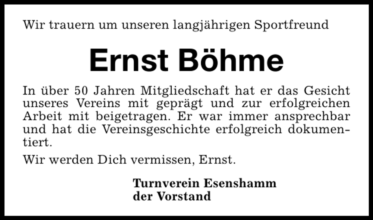 <p>Wir trauern um unseren langjährigen Sportfreund</p><p>Ernst Böhme</p><p>In über 50 Jahren Mitgliedschaft hat er das Gesicht<br />unseres Vereins mit geprägt und zur erfolgreichen<br />Arbeit mit beigetragen. Er war immer ansprechbar<br />und hat die Vereinsgeschichte erfolgreich dokumentiert.<br />Wir werden Dich vermissen, Ernst.<br />Turnverein Esenshamm<br />der Vorstand</p>