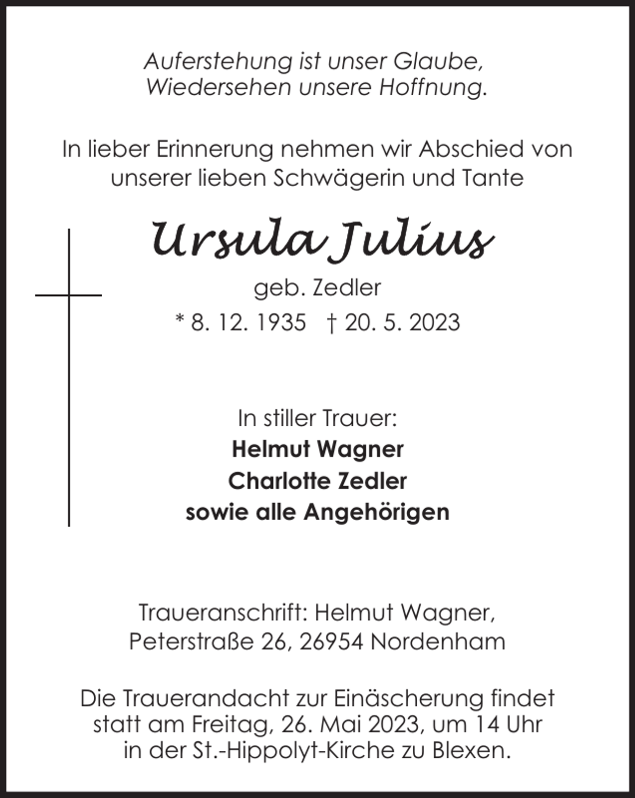 <p>Auferstehung ist unser Glaube,<br />Wiedersehen unsere Hoffnung.<br />In lieber Erinnerung nehmen wir Abschied von<br />unserer lieben Schwägerin und Tante</p><p>geb. Zedler<br />* 8. 12. 1935 † 20. 5. 2023</p><p>In stiller Trauer:<br />Helmut Wagner<br />Charlotte Zedler<br />sowie alle Angehörigen</p><p>Traueranschrift: Helmut Wagner,<br />Peterstraße 26, 26954 Nordenham<br />Die Trauerandacht zur Einäscherung findet<br />statt am Freitag, 26. Mai 2023, um 14 Uhr<br />in der St.-Hippolyt-Kirche zu Blexen.</p>