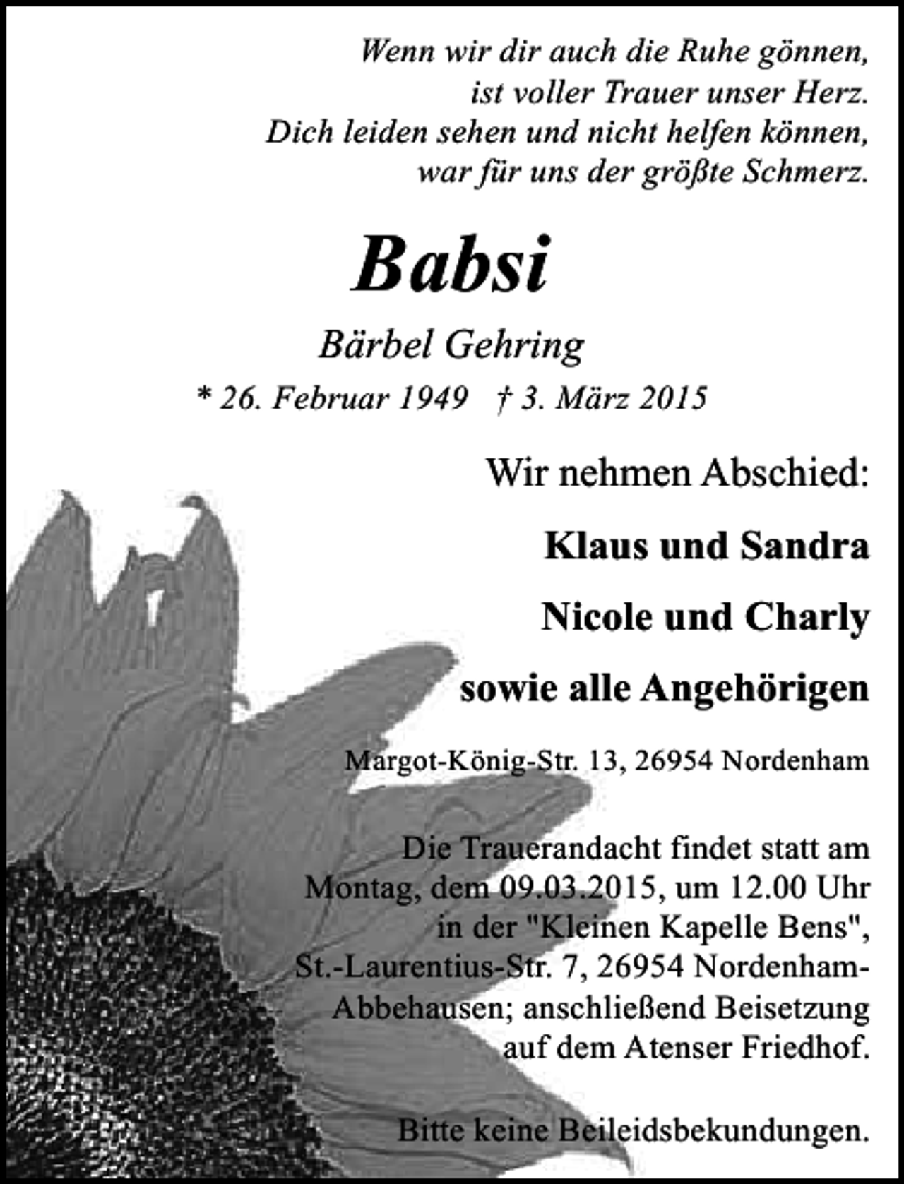 <p>Wenn wir dir auch die Ruhe gönnen,<br />ist voller Trauer unser Herz.<br />Dich leiden sehen und nicht helfen können,<br />war für uns der größte Schmerz.</p><p>Babsi</p><p>Bärbel Gehring<br />* 26. Februar 1949 † 3. März 2015</p><p>Wir nehmen Abschied:<br />Klaus und Sandra<br />Nicole und Charly<br />sowie alle Angehörigen<br />Margot-König-Str. 13, 26954 Nordenham</p><p>Die Trauerandacht findet statt am<br />Montag, dem 09.03.2015, um 12.00 Uhr<br />in der "Kleinen Kapelle Bens",<br />St.-Laurentius-Str. 7, 26954 NordenhamAbbehausen; anschließend Beisetzung<br />auf dem Atenser Friedhof.<br />Bitte keine Beileidsbekundungen.</p>