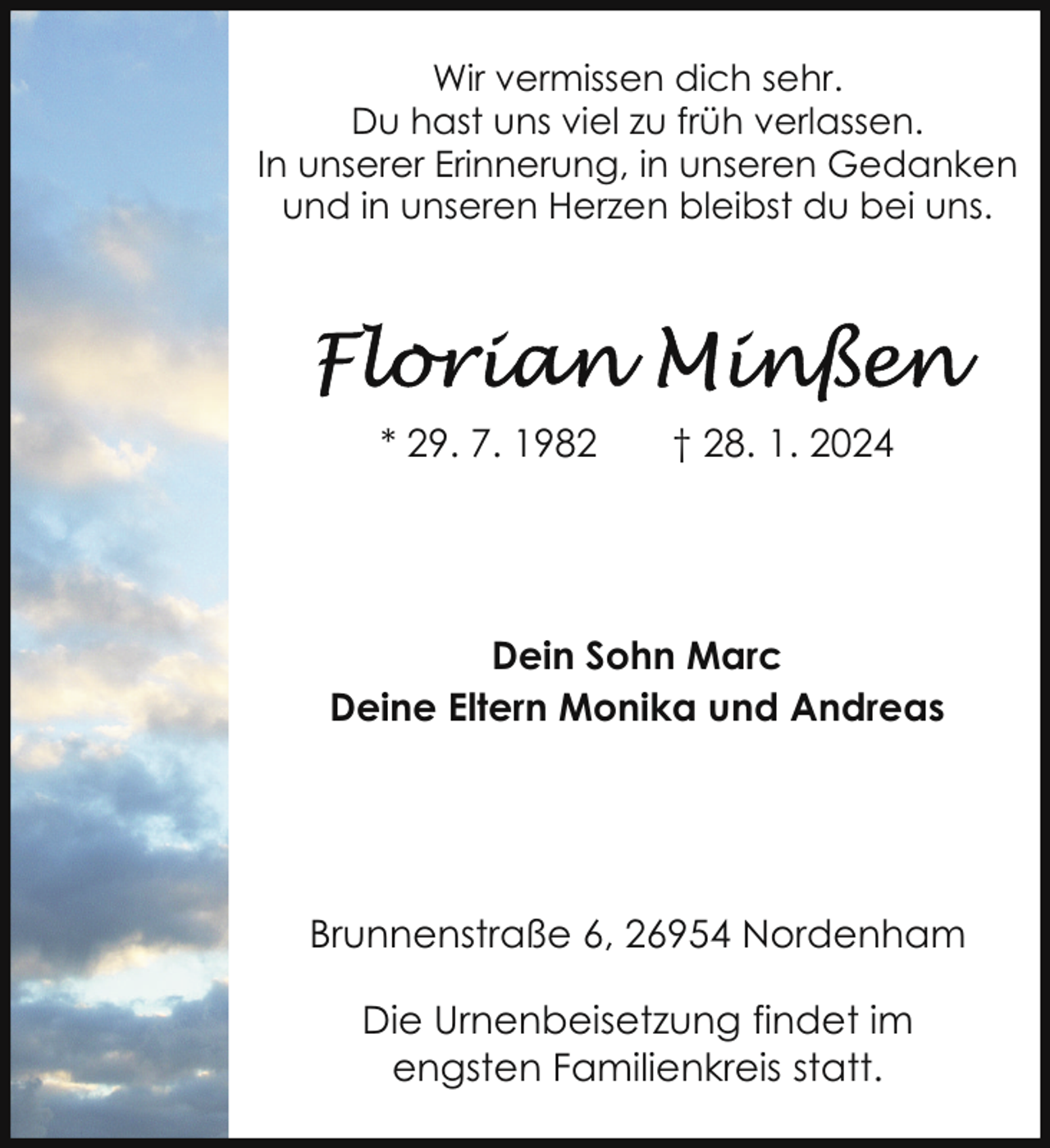 <p>Wir vermissen dich sehr.<br />Du hast uns viel zu früh verlassen.<br />In unserer Erinnerung, in unseren Gedanken<br />und in unseren Herzen bleibst du bei uns.</p><p>* 29. 7. 1982</p><p>† 28. 1. 2024</p><p>Dein Sohn Marc<br />Deine Eltern Monika und Andreas</p><p>Brunnenstraße 6, 26954 Nordenham<br />Die Urnenbeisetzung findet im<br />engsten Familienkreis statt.</p>