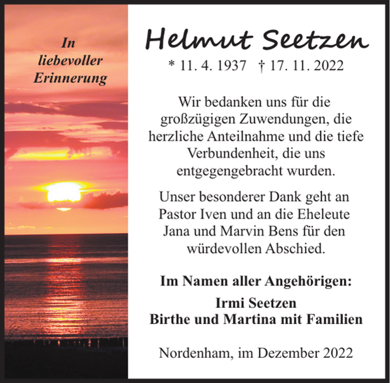 <p>In<br />liebevoller<br />Erinnerung</p><p>H�u S e<br />* 11. 4. 1937 † 17. 11. 2022</p><p>Wir bedanken uns für die<br />großzügigen Zuwendungen, die<br />herzliche Anteilnahme und die tiefe<br />Verbundenheit, die uns<br />entgegengebracht wurden.<br />Unser besonderer Dank geht an<br />Pastor Iven und an die Eheleute<br />Jana und Marvin Bens für den<br />würdevollen Abschied.<br />Im Namen aller Angehörigen:<br />Irmi Seetzen<br />Birthe und Martina mit Familien<br />Nordenham, im Dezember 2022</p>
