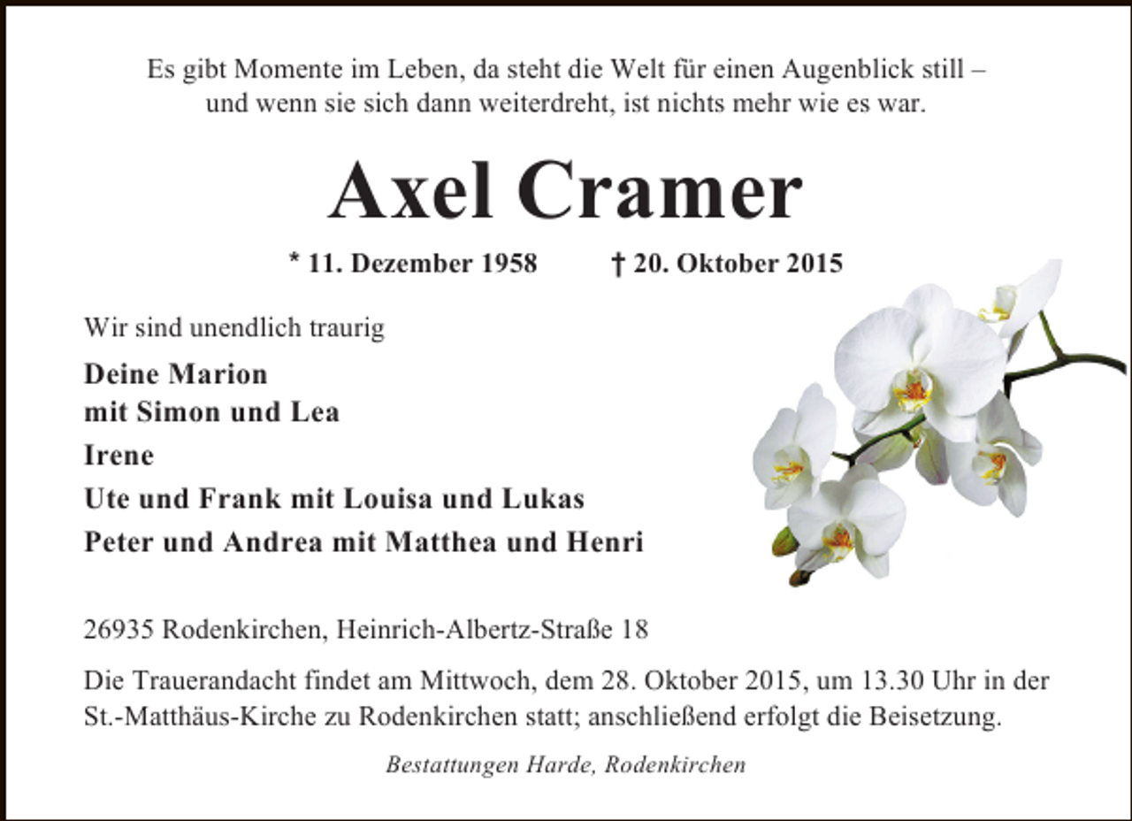 <p>Es gibt Momente im Leben, da steht die Welt für einen Augenblick still –<br />und wenn sie sich dann weiterdreht, ist nichts mehr wie es war.</p><p>Axel Cramer</p><p>* 11. Dezember 1958</p><p>† 20. Oktober 2015</p><p>Wir sind unendlich traurig</p><p>Deine Marion<br />mit Simon und Lea<br />Irene<br />Ute und Frank mit Louisa und Lukas<br />Peter und Andrea mit Matthea und Henri<br />26935 Rodenkirchen, Heinrich-Albertz-Straße 18<br />Die Trauerandacht findet am Mittwoch, dem 28. Oktober 2015, um 13.30 Uhr in der<br />St.-Matthäus-Kirche zu Rodenkirchen statt; anschließend erfolgt die Beisetzung.<br />Bestattungen Harde, Rodenkirchen</p>