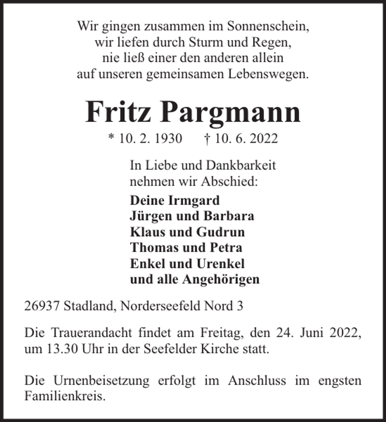 <p>Wir gingen zusammen im Sonnenschein,<br />wir liefen durch Sturm und Regen,<br />nie ließ einer den anderen allein<br />auf unseren gemeinsamen Lebenswegen.</p><p>Fritz Pargmann<br />* 10. 2. 1930</p><p>† 10. 6. 2022</p><p>In Liebe und Dankbarkeit<br />nehmen wir Abschied:<br />Deine Irmgard<br />Jürgen und Barbara<br />Klaus und Gudrun<br />Thomas und Petra<br />Enkel und Urenkel<br />und alle Angehörigen<br />26937 Stadland, Norderseefeld Nord 3<br />Die Trauerandacht findet am Freitag, den 24. Juni 2022,<br />um 13.30 Uhr in der Seefelder Kirche statt.<br />Die Urnenbeisetzung erfolgt im Anschluss im engsten<br />Familienkreis.</p>