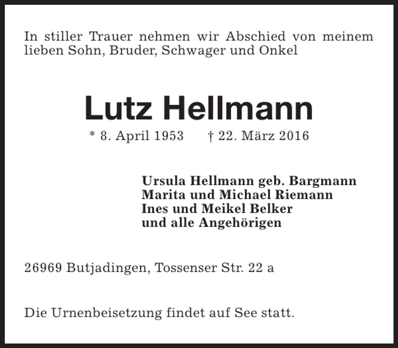 <p>In stiller Trauer nehmen wir Abschied von meinem<br />lieben Sohn, Bruder, Schwager und Onkel</p><p>Lutz Hellmann<br />* 8. April 1953</p><p>† 22. März 2016</p><p>Ursula Hellmann geb. Bargmann<br />Marita und Michael Riemann<br />Ines und Meikel Belker<br />und alle Angehörigen<br />26969 Butjadingen, Tossenser Str. 22 a<br />Die Urnenbeisetzung findet auf See statt.</p>