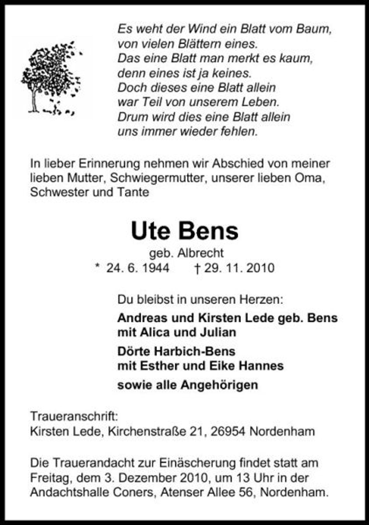 <p>Es weht der Wind ein Blatt vom Baum, von vielen Blättern eines. Das eine Blatt man merkt es kaum, denn eines ist ja keines. Doch dieses eine Blatt allein war Teil von unserem Leben. Drum wird dies eine Blatt allein uns immer wieder fehlen. In lieber Erinnerung nehmen wir Abschied von meiner lieben Mutter, Schwiegermutter, unserer lieben Oma, Schwester und Tante</p><p>Ute Bens<br />geb. Albrecht * 24. 6. 1944 † 29. 11. 2010 Du bleibst in unseren Herzen: Andreas und Kirsten Lede geb. Bens mit Alica und Julian Dörte Harbich-Bens mit Esther und Eike Hannes sowie alle Angehörigen Traueranschrift: Kirsten Lede, Kirchenstraße 21, 26954 Nordenham Die Trauerandacht zur Einäscherung findet statt am Freitag, dem 3. Dezember 2010, um 13 Uhr in der Andachtshalle Coners, Atenser Allee 56, Nordenham.</p>