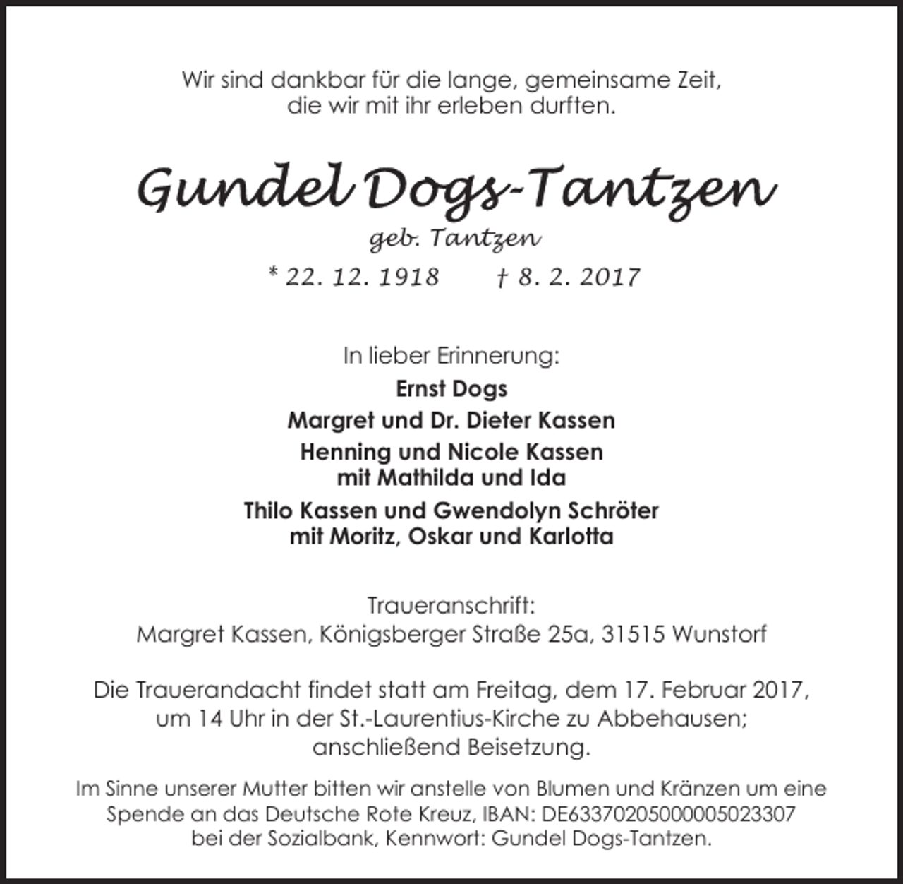 <p>Wir sind dankbar für die lange, gemeinsame Zeit,<br />die wir mit ihr erleben durften.</p><p>geb. Tantzen<br />* 22. 12. 1918</p><p>† 8. 2. 2017</p><p>In lieber Erinnerung:<br />Ernst Dogs<br />Margret und Dr. Dieter Kassen<br />Henning und Nicole Kassen<br />mit Mathilda und Ida<br />Thilo Kassen und Gwendolyn Schröter<br />mit Moritz, Oskar und Karlotta<br />Traueranschrift:<br />Margret Kassen, Königsberger Straße 25a, 31515 Wunstorf<br />Die Trauerandacht findet statt am Freitag, dem 17. Februar 2017,<br />um 14 Uhr in der St.-Laurentius-Kirche zu Abbehausen;<br />anschließend Beisetzung.<br />Im Sinne unserer Mutter bitten wir anstelle von Blumen und Kränzen um eine<br />Spende an das Deutsche Rote Kreuz, IBAN: DE63370205000005023307<br />bei der Sozialbank, Kennwort: Gundel Dogs-Tantzen.</p>