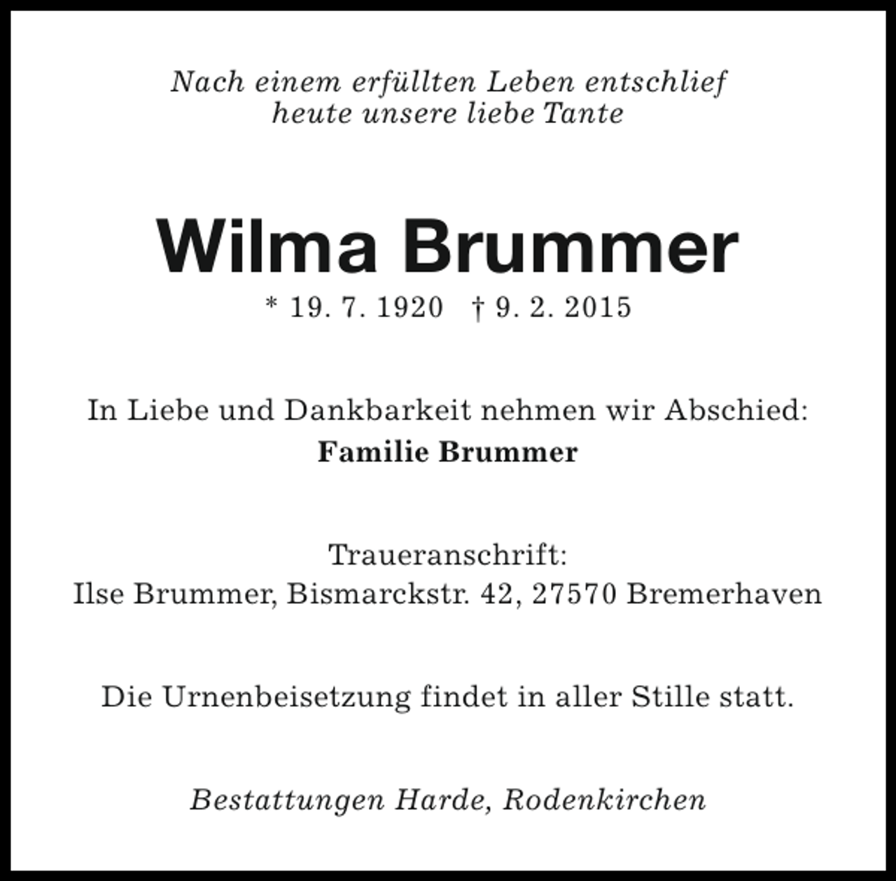 <p>Nach einem erfüllten Leben entschlief<br />heute unsere liebe Tante</p><p>Wilma Brummer<br />* 19. 7. 1920 † 9. 2. 2015</p><p>In Liebe und Dankbarkeit nehmen wir Abschied:<br />Familie Brummer<br />Traueranschrift:<br />Ilse Brummer, Bismarckstr. 42, 27570 Bremerhaven<br />Die Urnenbeisetzung findet in aller Stille statt.<br />Bestattungen Harde, Rodenkirchen</p>