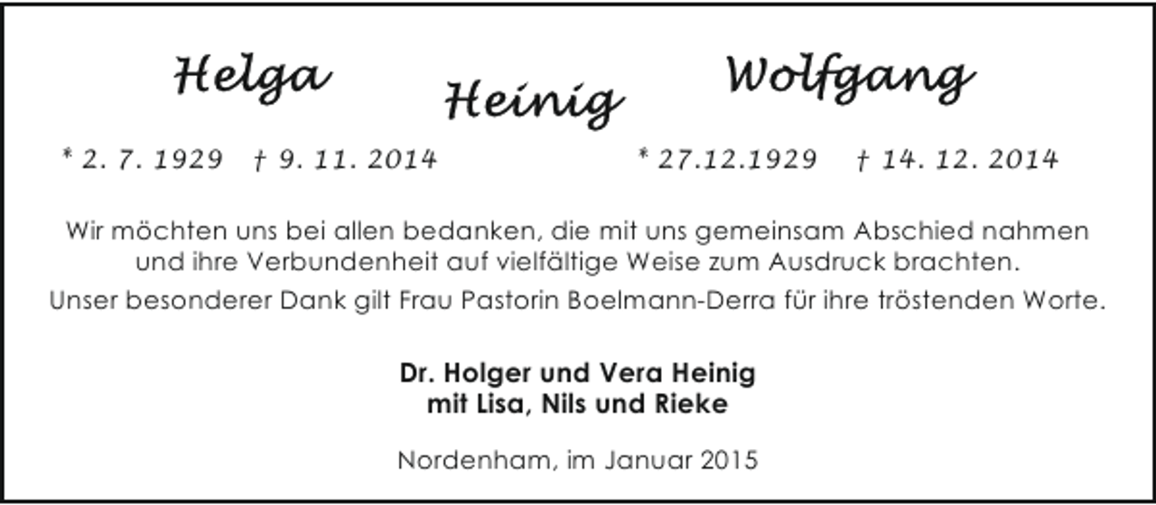 <p>* 2. 7. 1929</p><p>† 9. 11. 2014</p><p>* 27.12.1929</p><p>† 14. 12. 2014</p><p>Wir möchten uns bei allen bedanken, die mit uns gemeinsam Abschied nahmen<br />und ihre Verbundenheit auf vielfältige Weise zum Ausdruck brachten.<br />Unser besonderer Dank gilt Frau Pastorin Boelmann-Derra für ihre tröstenden Worte.</p><p>Dr. Holger und Vera Heinig<br />mit Lisa, Nils und Rieke<br />Nordenham, im Januar 2015</p>