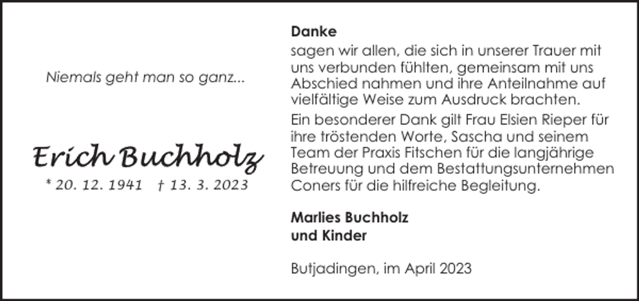 <p>Niemals geht man so ganz...</p><p>* 20. 12. 1941</p><p>† 13. 3. 2023</p><p>Danke<br />sagen wir allen, die sich in unserer Trauer mit<br />uns verbunden fühlten, gemeinsam mit uns<br />Abschied nahmen und ihre Anteilnahme auf<br />vielfältige Weise zum Ausdruck brachten.<br />Ein besonderer Dank gilt Frau Elsien Rieper für<br />ihre tröstenden Worte, Sascha und seinem<br />Team der Praxis Fitschen für die langjährige<br />Betreuung und dem Bestattungsunternehmen<br />Coners für die hilfreiche Begleitung.<br />Marlies Buchholz<br />und Kinder<br />Butjadingen, im April 2023</p>