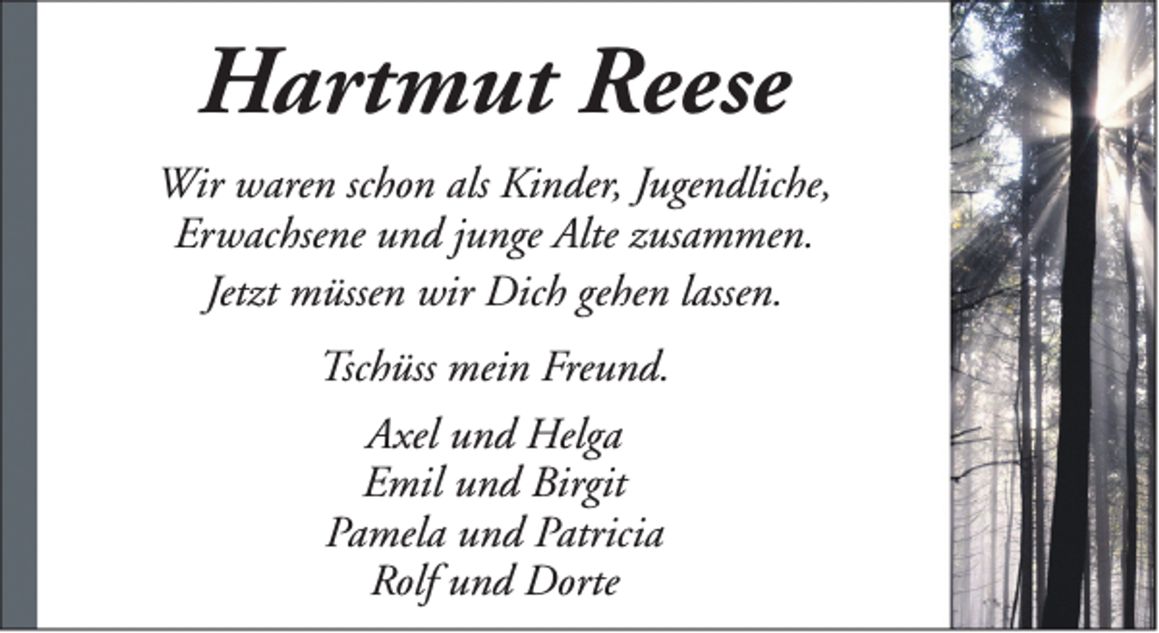 <p>Hartmut Reese<br />Wir waren schon als Kinder, Jugendliche,<br />Erwachsene und junge Alte zusammen.<br />Jetzt müssen wir Dich gehen lassen.<br />Tschüss mein Freund.<br />Axel und Helga<br />Emil und Birgit<br />Pamela und Patricia<br />Rolf und Dorte</p>