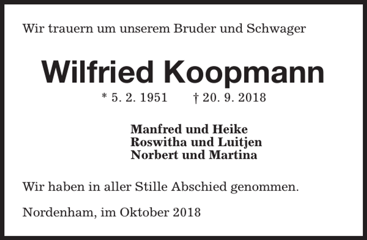 <p>Wir trauern um unserem Bruder und Schwager</p><p>Wilfried Koopmann<br />* 5. 2. 1951</p><p>† 20. 9. 2018</p><p>Manfred und Heike<br />Roswitha und Luitjen<br />Norbert und Martina<br />Wir haben in aller Stille Abschied genommen.<br />Nordenham, im Oktober 2018</p>