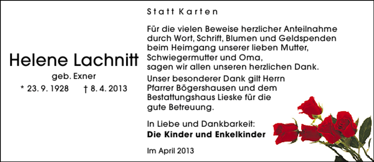 <p>Statt Karten</p><p>Helene Lachnitt<br />geb. Exner<br />* 23. 9. 1928<br />† 8. 4. 2013</p><p>Für die vielen Beweise herzlicher Anteilnahme<br />durch Wort, Schrift, Blumen und Geldspenden<br />beim Heimgang unserer lieben Mutter,<br />Schwiegermutter und Oma,<br />sagen wir allen unseren herzlichen Dank.<br />Unser besonderer Dank gilt Herrn<br />Pfarrer Bögershausen und dem<br />Bestattungshaus Lieske für die<br />gute Betreuung.<br />In Liebe und Dankbarkeit:<br />Die Kinder und Enkelkinder<br />Im April 2013</p>