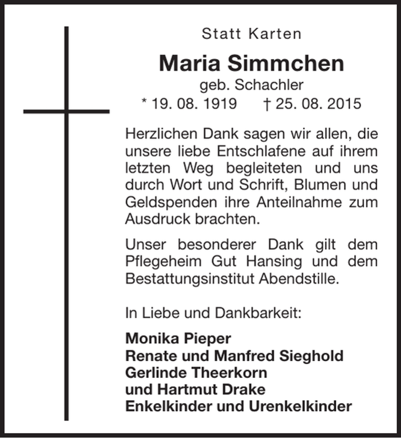 <p>Statt Karten</p><p>Maria Simmchen</p><p>geb. Schachler<br />* 19. 08. 1919<br />† 25. 08. 2015<br />Herzlichen Dank sagen wir allen, die<br />unsere liebe Entschlafene auf ihrem<br />letzten Weg begleiteten und uns<br />durch Wort und Schrift, Blumen und<br />Geldspenden ihre Anteilnahme zum<br />Ausdruck brachten.<br />Unser besonderer Dank gilt dem<br />Pflegeheim Gut Hansing und dem<br />Bestattungsinstitut Abendstille.<br />In Liebe und Dankbarkeit:<br />Monika Pieper<br />Renate und Manfred Sieghold<br />Gerlinde Theerkorn<br />und Hartmut Drake<br />Enkelkinder und Urenkelkinder</p>