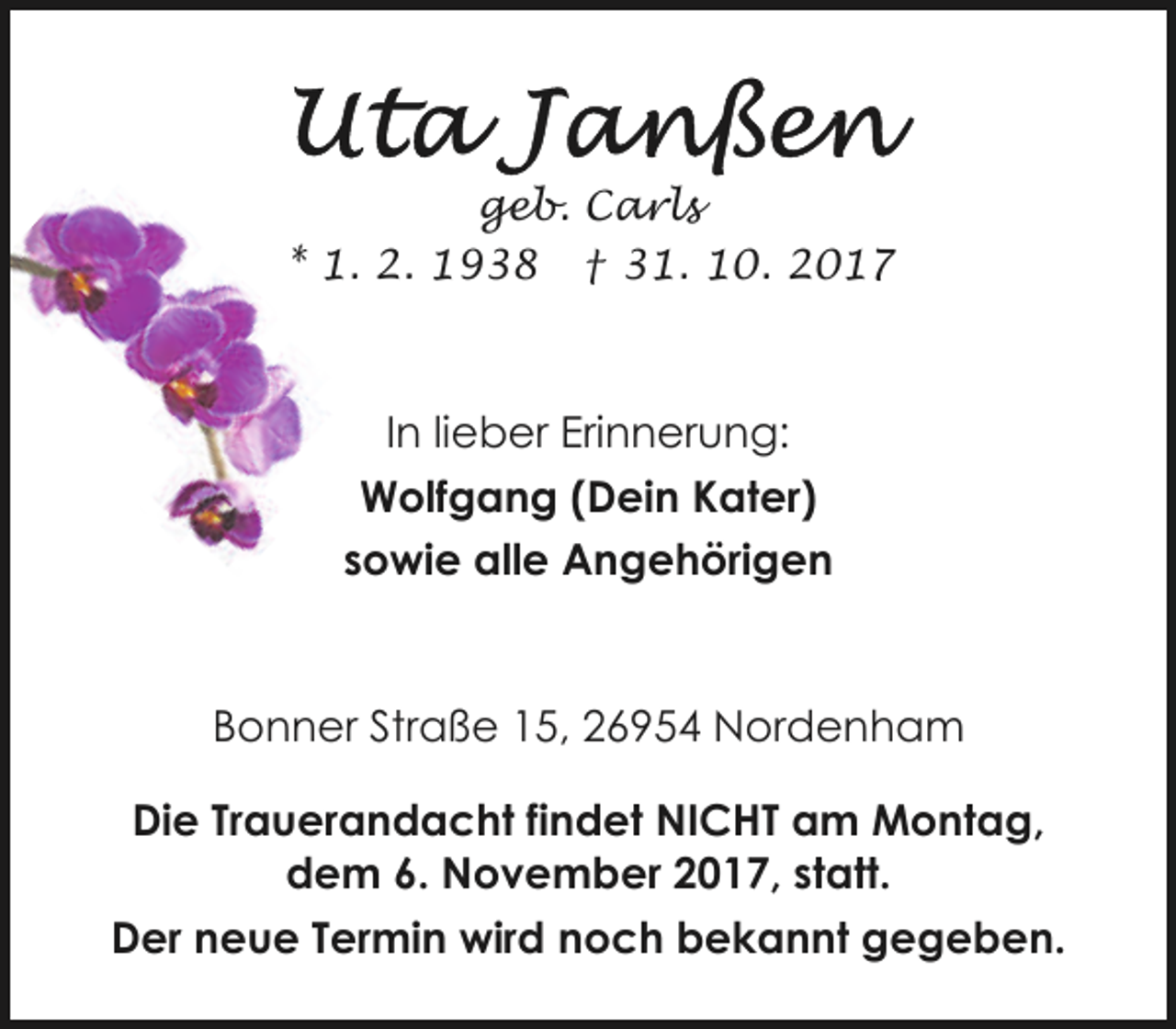 <p>geb. Carls<br />* 1. 2. 1938 † 31. 10. 2017</p><p>In lieber Erinnerung:<br />Wolfgang (Dein Kater)<br />sowie alle Angehörigen</p><p>Bonner Straße 15, 26954 Nordenham<br />Die Trauerandacht findet NICHT am Montag,<br />dem 6. November 2017, statt.<br />Der neue Termin wird noch bekannt gegeben.</p>