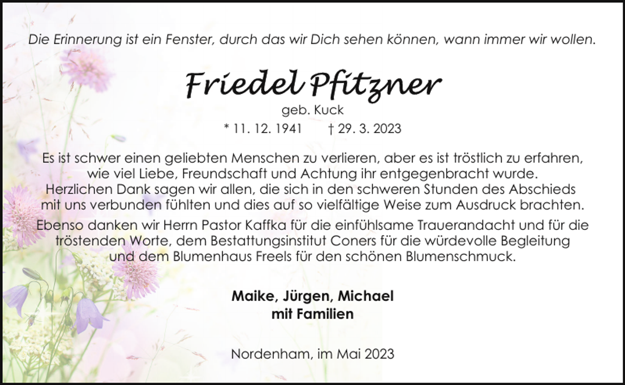 <p>Die Erinnerung ist ein Fenster, durch das wir Dich sehen können, wann immer wir wollen.</p><p>geb. Kuck<br />* 11. 12. 1941<br />† 29. 3. 2023</p><p>Es ist schwer einen geliebten Menschen zu verlieren, aber es ist tröstlich zu erfahren,<br />wie viel Liebe, Freundschaft und Achtung ihr entgegenbracht wurde.<br />Herzlichen Dank sagen wir allen, die sich in den schweren Stunden des Abschieds<br />mit uns verbunden fühlten und dies auf so vielfältige Weise zum Ausdruck brachten.<br />Ebenso danken wir Herrn Pastor Kaffka für die einfühlsame Trauerandacht und für die<br />tröstenden Worte, dem Bestattungsinstitut Coners für die würdevolle Begleitung<br />und dem Blumenhaus Freels für den schönen Blumenschmuck.</p><p>Maike, Jürgen, Michael<br />mit Familien<br />Nordenham, im Mai 2023</p>