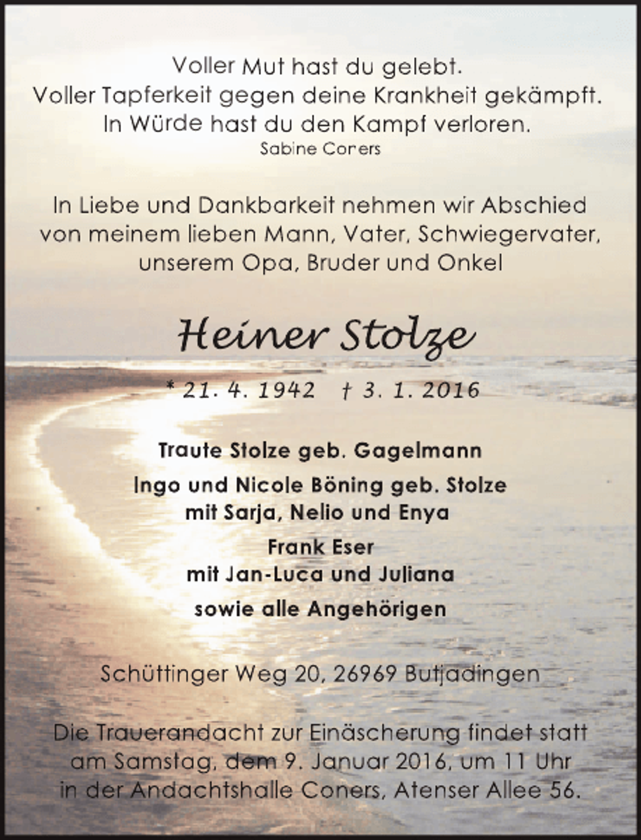 <p>Voller Mut hast du gelebt.<br />Voller Tapferkeit gegen deine Krankheit gekämpft.<br />In Würde hast du den Kampf verloren.<br />Sabine Coners</p><p>In Liebe und Dankbarkeit nehmen wir Abschied<br />von meinem lieben Mann, Vater, Schwiegervater,<br />unserem Opa, Bruder und Onkel</p><p>Heiner Stolze<br />einer olz<br />ine<br />lze<br />* 21. 4. 1942</p><p>† 3. 1. 2016</p><p>Traute Stolze geb. Gagelmann<br />Ingo und Nicole Böning geb. Stolze<br />mit Sarja, Nelio und Enya<br />Frank Eser<br />mit Jan-Luca und Juliana<br />sowie alle Angehörigen</p><p>Schüttinger Weg 20, 26969 Butjadingen<br />Die Trauerandacht zur Einäscherung findet statt<br />am Samstag, dem 9. Januar 2016, um 11 Uhr<br />in der Andachtshalle Coners, Atenser Allee 56.</p>