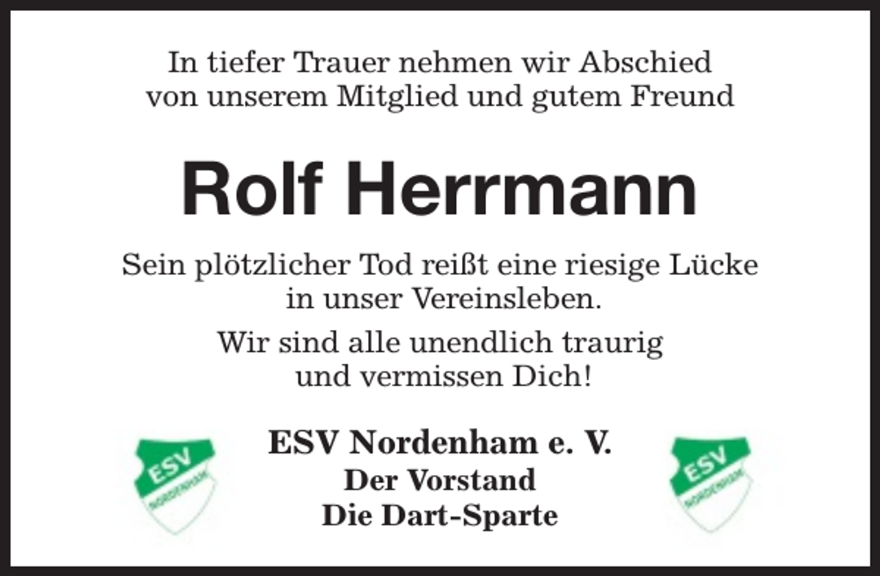 <p>In tiefer Trauer nehmen wir Abschied<br />von unserem Mitglied und gutem Freund</p><p>Rolf Herrmann<br />Sein plötzlicher Tod reißt eine riesige Lücke<br />in unser Vereinsleben.<br />Wir sind alle unendlich traurig<br />und vermissen Dich!</p><p>ESV Nordenham e. V.<br />Der Vorstand<br />Die Dart-Sparte</p>
