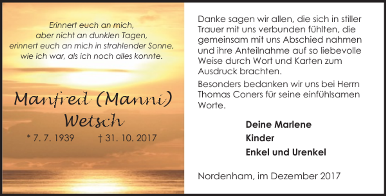 <p>Erinnert euch an mich,<br />aber nicht an dunklen Tagen,<br />erinnert euch an mich in strahlender Sonne,<br />wie ich war, als ich noch alles konnte.</p><p>Man<br />anfre<br />ed<br />d (Man<br />anni)<br />etssc<br />ch<br />Wet<br />* 7. 7. 1939</p><p>† 31. 10. 2017</p><p>Danke sagen wir allen, die sich in stiller<br />Trauer mit uns verbunden fühlten, die<br />gemeinsam mit uns Abschied nahmen<br />und ihre Anteilnahme auf so liebevolle<br />Weise durch Wort und Karten zum<br />Ausdruck brachten.<br />Besonders bedanken wir uns bei Herrn<br />Thomas Coners für seine einfühlsamen<br />Worte.</p><p>Deine Marlene<br />Kinder<br />Enkel und Urenkel<br />Nordenham, im Dezember 2017</p>