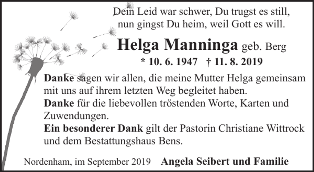 <p>Dein Leid war schwer, Du trugst es still,<br />nun gingst Du heim, weil Gott es will.</p><p>Helga Manninga geb. Berg</p><p>* 10. 6. 1947 † 11. 8. 2019<br />Danke sagen wir allen, die meine Mutter Helga gemeinsam<br />mit uns auf ihrem letzten Weg begleitet haben.<br />Danke für die liebevollen tröstenden Worte, Karten und<br />Zuwendungen.<br />Ein besonderer Dank gilt der Pastorin Christiane Wittrock<br />und dem Bestattungshaus Bens.<br />Nordenham, im September 2019</p><p>Angela Seibert und Familie</p>