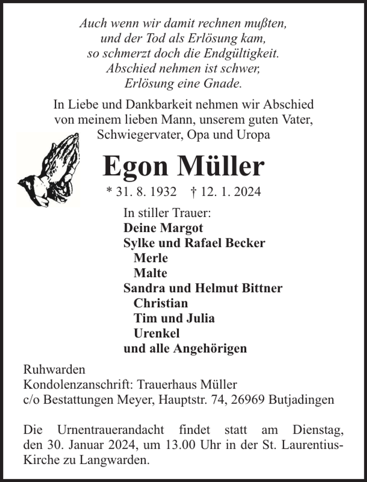 <p>Auch wenn wir damit rechnen mußten,<br />und der Tod als Erlösung kam,<br />so schmerzt doch die Endgültigkeit.<br />Abschied nehmen ist schwer,<br />Erlösung eine Gnade.<br />In Liebe und Dankbarkeit nehmen wir Abschied<br />von meinem lieben Mann, unserem guten Vater,<br />Schwiegervater, Opa und Uropa</p><p>Egon Müller<br />* 31. 8. 1932 † 12. 1. 2024</p><p>In stiller Trauer:<br />Deine Margot<br />Sylke und Rafael Becker<br />Merle<br />Malte<br />Sandra und Helmut Bittner<br />Christian<br />Tim und Julia<br />Urenkel<br />und alle Angehörigen<br />Ruhwarden<br />Kondolenzanschrift: Trauerhaus Müller<br />c/o Bestattungen Meyer, Hauptstr. 74, 26969 Butjadingen<br />Die Urnentrauerandacht findet statt am Dienstag,<br />den 30. Januar 2024, um 13.00 Uhr in der St. LaurentiusKirche zu Langwarden.</p>