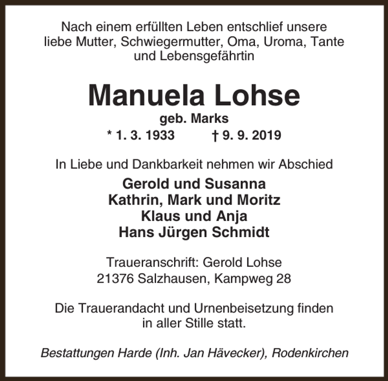 <p>Nach einem erfüllten Leben entschlief unsere<br />liebe Mutter, Schwiegermutter, Oma, Uroma, Tante<br />und Lebensgefährtin</p><p>Manuela Lohse<br />geb. Marks<br />* 1. 3. 1933<br />† 9. 9. 2019</p><p>In Liebe und Dankbarkeit nehmen wir Abschied</p><p>Gerold und Susanna<br />Kathrin, Mark und Moritz<br />Klaus und Anja<br />Hans Jürgen Schmidt<br />Traueranschrift: Gerold Lohse<br />21376 Salzhausen, Kampweg 28<br />Die Trauerandacht und Urnenbeisetzung finden<br />in aller Stille statt.<br />Bestattungen Harde (Inh. Jan Hävecker), Rodenkirchen</p>