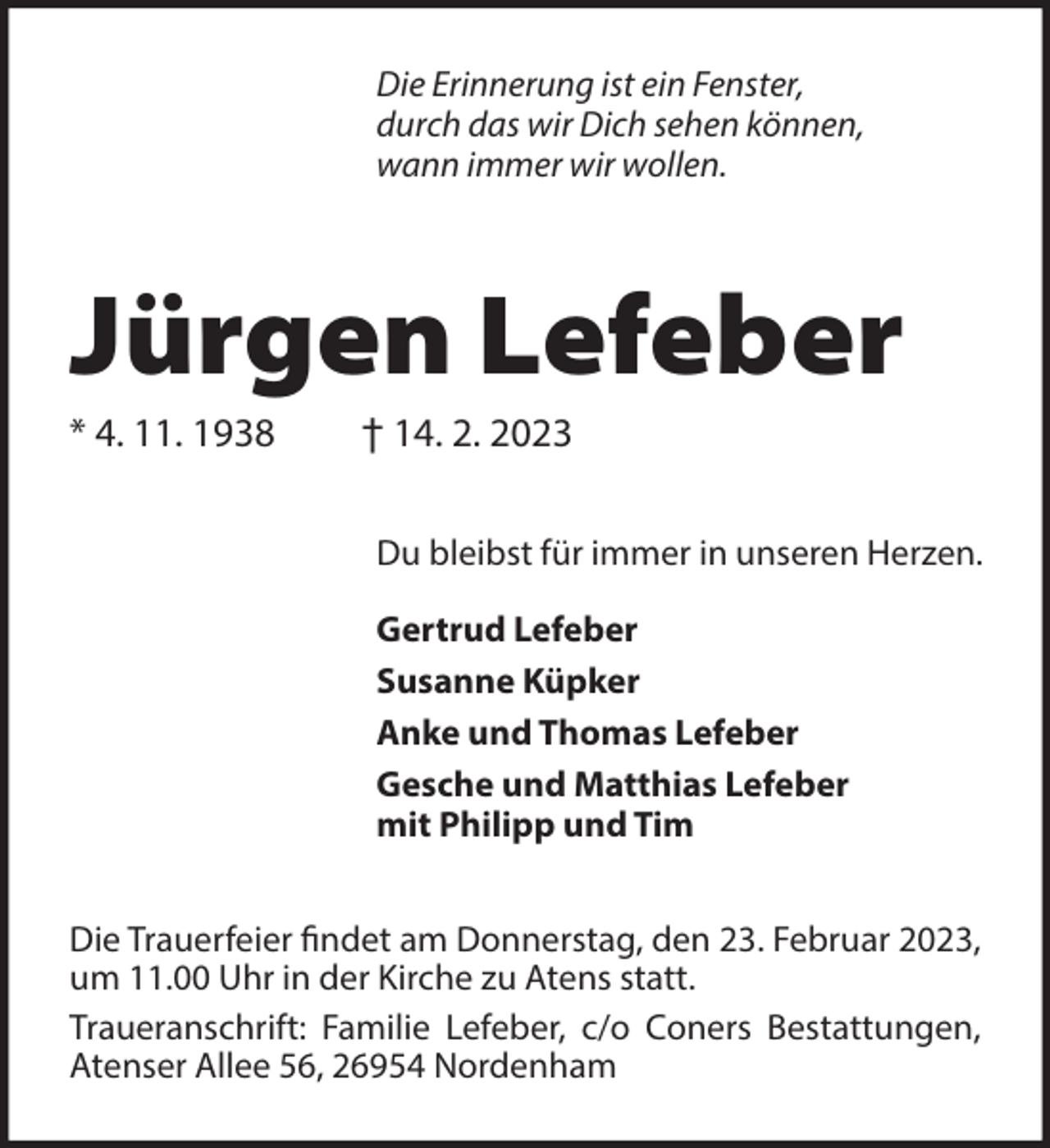 <p>Die Erinnerung ist ein Fenster,<br />durch das wir Dich sehen können,<br />wann immer wir wollen.</p><p>Jürgen Lefeber<br />* 4. 11. 1938</p><p>† 14. 2. 2023<br />Du bleibst für immer in unseren Herzen.<br />Gertrud Lefeber<br />Susanne Küpker<br />Anke und Thomas Lefeber<br />Gesche und Matthias Lefeber<br />mit Philipp und Tim</p><p>Die Trauerfeier findet am Donnerstag, den 23. Februar 2023,<br />um 11.00 Uhr in der Kirche zu Atens statt.<br />Traueranschrift: Familie Lefeber, c/o Coners Bestattungen,<br />Atenser Allee 56, 26954 Nordenham</p>