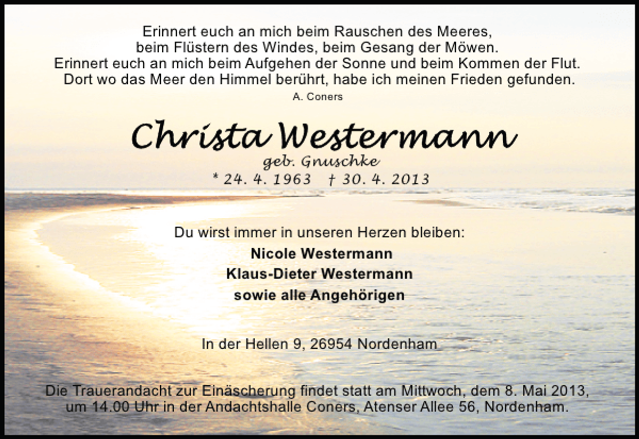 <p>Erinnert euch an mich beim Rauschen des Meeres,<br />beim Flüstern des Windes, beim Gesang der Möwen.<br />Erinnert euch an mich beim Aufgehen der Sonne und beim Kommen der Flut.<br />Dort wo das Meer den Himmel berührt, habe ich meinen Frieden gefunden.<br />A. Coners</p>
<p>geb. Gnuschke<br />* 24. 4. 1963</p>
<p>† 30. 4. 2013</p>
<p>Du wirst immer in unseren Herzen bleiben:<br />Nicole Westermann<br />Klaus-Dieter Westermann<br />sowie alle Angehörigen<br />In der Hellen 9, 26954 Nordenham<br />Die Trauerandacht zur Einäscherung findet statt am Mittwoch, dem 8. Mai 2013,<br />um 14.00 Uhr in der Andachtshalle Coners, Atenser Allee 56, Nordenham.</p>
