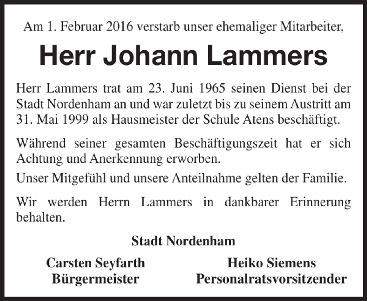 <p>Am 1. Februar 2016 verstarb unser ehemaliger Mitarbeiter,</p><p>Herr Johann Lammers<br />Herr Lammers trat am 23. Juni 1965 seinen Dienst bei der<br />Stadt Nordenham an und war zuletzt bis zu seinem Austritt am<br />31. Mai 1999 als Hausmeister der Schule Atens beschäftigt.<br />Während seiner gesamten Beschäftigungszeit hat er sich<br />Achtung und Anerkennung erworben.<br />Unser Mitgefühl und unsere Anteilnahme gelten der Familie.<br />Wir werden Herrn Lammers in dankbarer Erinnerung<br />behalten.<br />Stadt Nordenham<br />Carsten Seyfarth<br />Bürgermeister</p><p>Heiko Siemens<br />Personalratsvorsitzender</p>