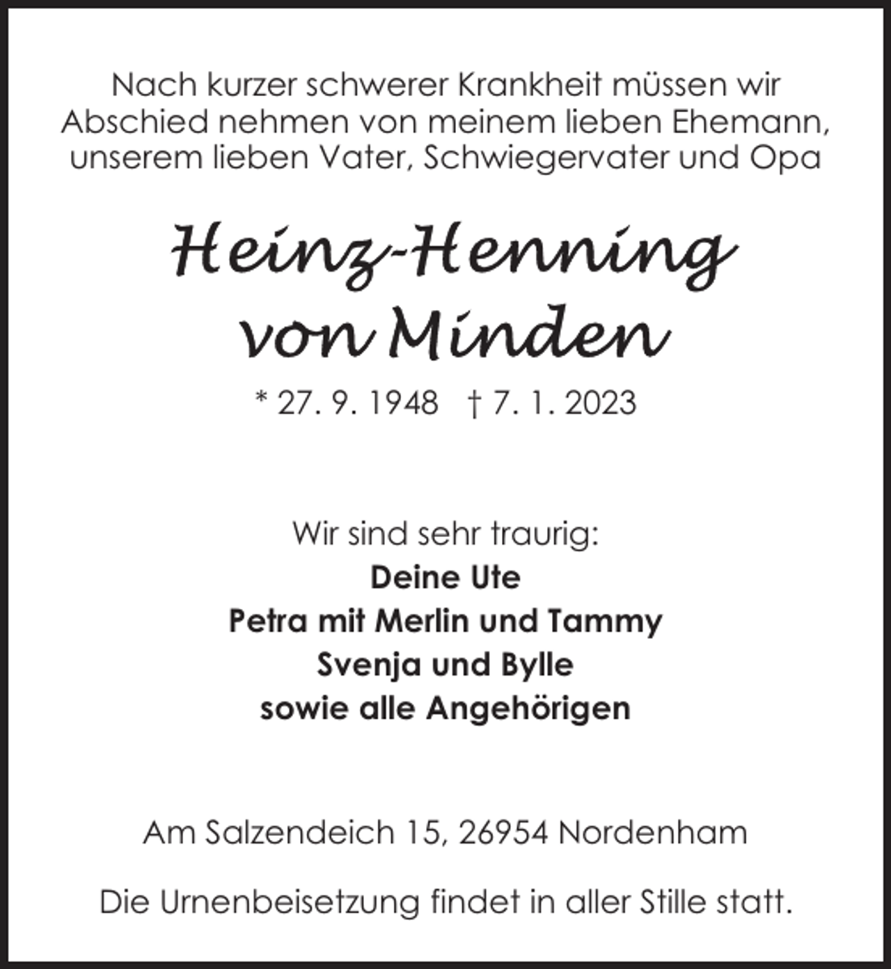 <p>Nach kurzer schwerer Krankheit müssen wir<br />Abschied nehmen von meinem lieben Ehemann,<br />unserem lieben Vater, Schwiegervater und Opa</p><p>* 27. 9. 1948 † 7. 1. 2023</p><p>Wir sind sehr traurig:<br />Deine Ute<br />Petra mit Merlin und Tammy<br />Svenja und Bylle<br />sowie alle Angehörigen</p><p>Am Salzendeich 15, 26954 Nordenham<br />Die Urnenbeisetzung findet in aller Stille statt.</p>