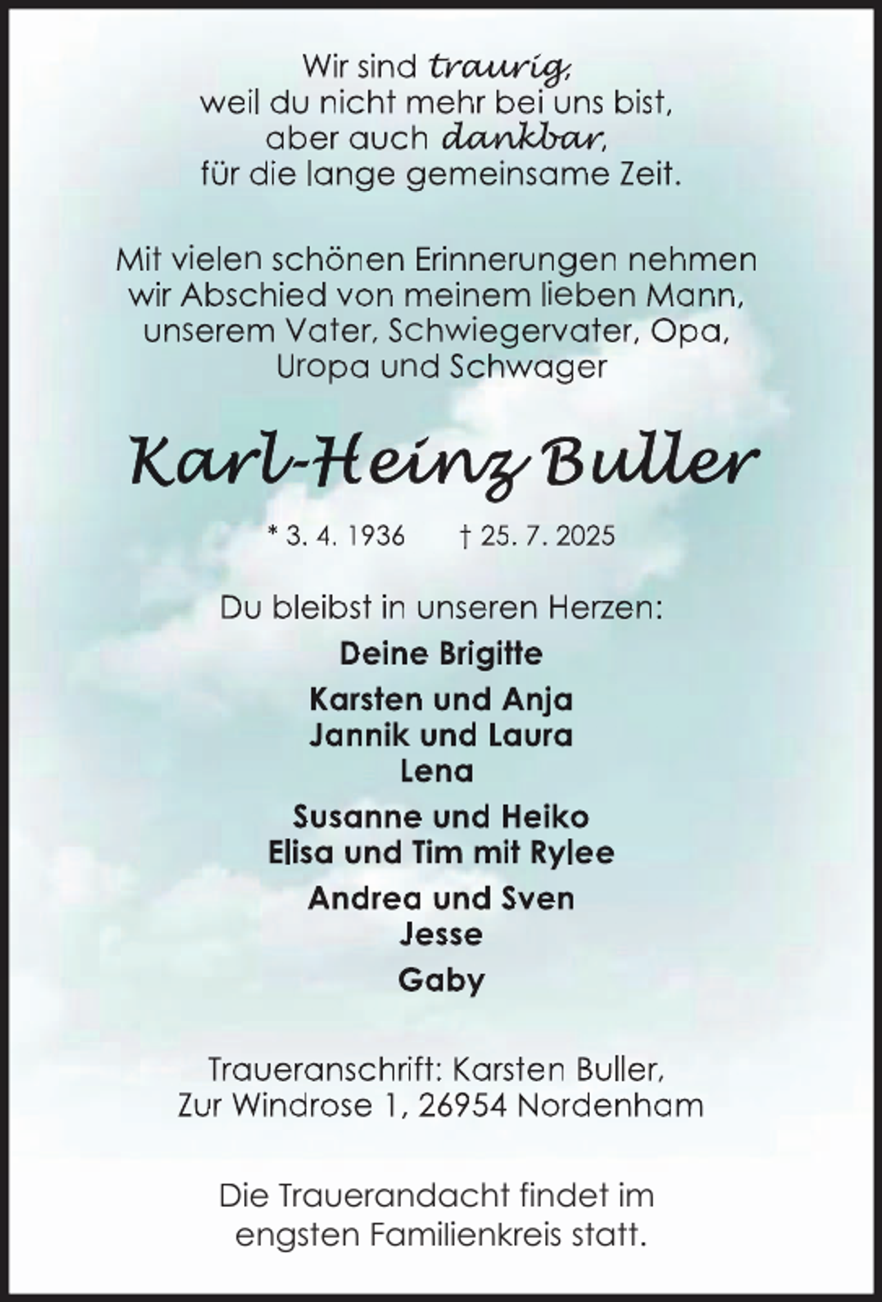 <p>Wir sind trau<br />aur<br />urig<br />rig,<br />g<br />weil du nicht mehr bei uns bist,<br />aber auch dan<br />da<br />an<br />nk<br />kb<br />k<br />ba<br />b<br />ar<br />a<br />r<br />r,<br />für die lange gemeinsame Zeit.<br />Mit vielen schönen Erinnerungen nehmen<br />wir Abschied von meinem lieben Mann,<br />unserem Vater, Schwiegervater, Opa,<br />Uropa und Schwager</p>
<p>* 3. 4. 1936</p>
<p>† 25. 7. 2025</p>
<p>Du bleibst in unseren Herzen:<br />Deine Brigitte<br />Karsten und Anja<br />Jannik und Laura<br />Lena<br />Susanne und Heiko<br />Elisa und Tim mit Rylee<br />Andrea und Sven<br />Jesse<br />Gaby<br />Traueranschrift: Karsten Buller,<br />Zur Windrose 1, 26954 Nordenham<br />Die Trauerandacht findet im<br />engsten Familienkreis statt.</p>