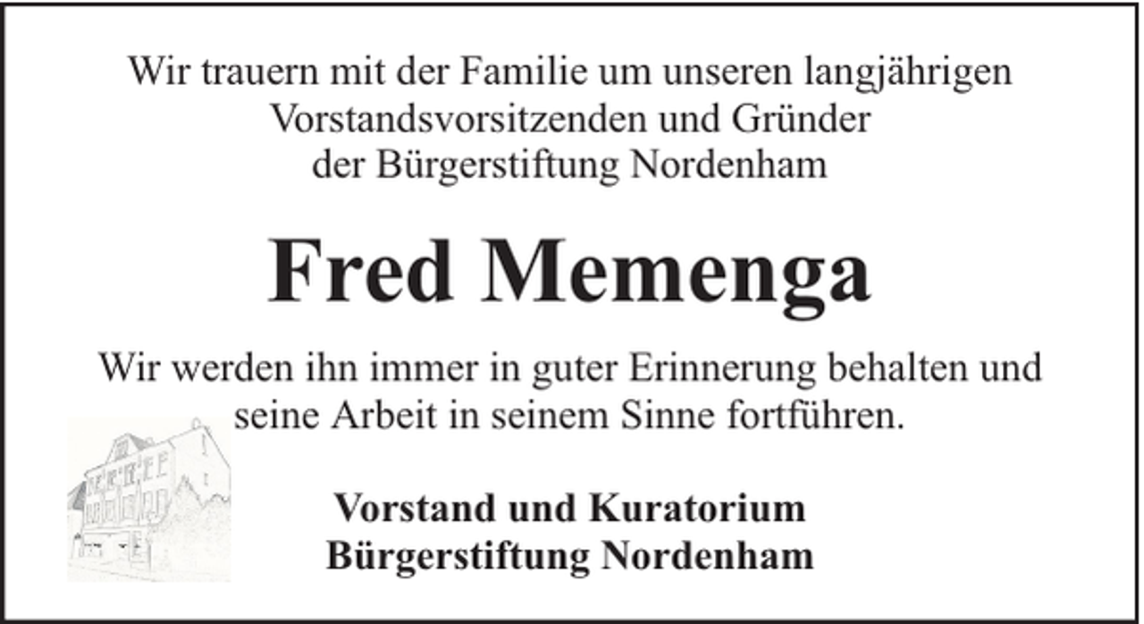 <p>Wir trauern mit der Familie um unseren langjährigen<br />Vorstandsvorsitzenden und Gründer<br />der Bürgerstiftung Nordenham</p><p>Fred Memenga<br />Wir werden ihn immer in guter Erinnerung behalten und<br />seine Arbeit in seinem Sinne fortführen.<br />Vorstand und Kuratorium<br />Bürgerstiftung Nordenham</p>