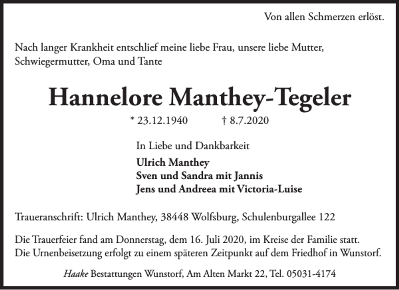 <p>Von allen Schmerzen erlöst.<br />Nach langer Krankheit entschlief meine liebe Frau, unsere liebe Mutter,<br />Schwiegermutter, Oma und Tante</p><p>Hannelore Manthey-Tegeler<br />* 23.12.1940</p><p>† 8.7.2020</p><p>In Liebe und Dankbarkeit<br />Ulrich Manthey<br />Sven und Sandra mit Jannis<br />Jens und Andreea mit Victoria-Luise<br />Traueranschrift: Ulrich Manthey, 38448 Wolfsburg, Schulenburgallee 122<br />Die Trauerfeier fand am Donnerstag, dem 16. Juli 2020, im Kreise der Familie statt.<br />Die Urnenbeisetzung erfolgt zu einem späteren Zeitpunkt auf dem Friedhof in Wunstorf.<br />Haake Bestattungen Wunstorf, Am Alten Markt 22, Tel. 05031-4174</p>