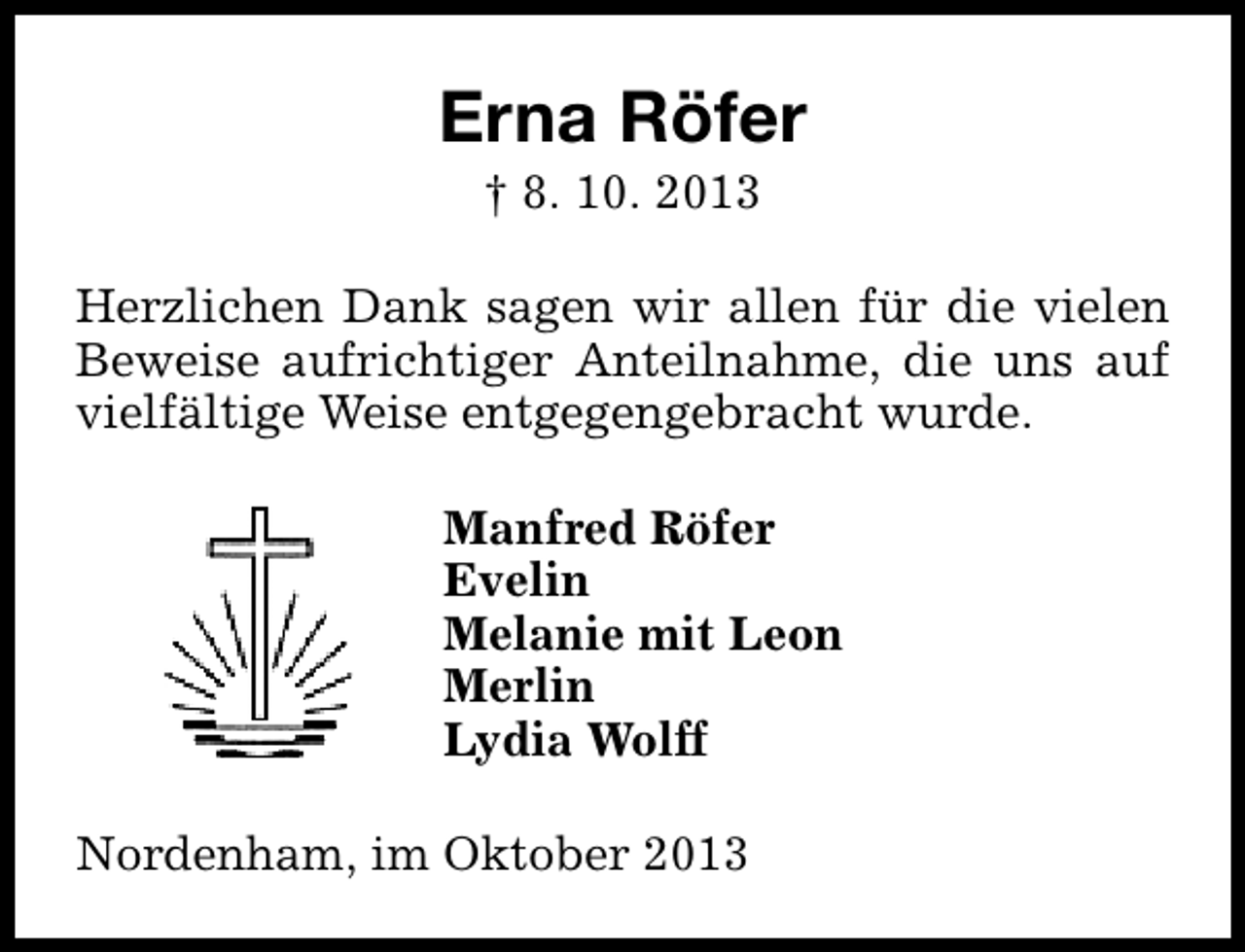 <p>Erna Röfer<br />† 8. 10. 2013</p><p>Herzlichen Dank sagen wir allen für die vielen<br />Beweise aufrichtiger Anteilnahme, die uns auf<br />vielfältige Weise entgegengebracht wurde.<br />Manfred Röfer<br />Evelin<br />Melanie mit Leon<br />Merlin<br />Lydia Wolff<br />Nordenham, im Oktober 2013</p>
