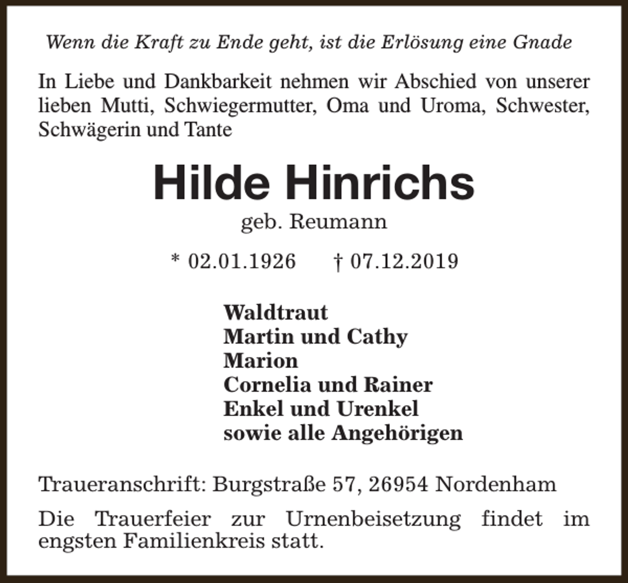 <p>Wenn die Kraft zu Ende geht, ist die Erlösung eine Gnade</p><p>In Liebe und Dankbarkeit nehmen wir Abschied von unserer<br />lieben Mutti, Schwiegermutter, Oma und Uroma, Schwester,<br />Schwägerin und Tante</p><p>Hilde Hinrichs<br />geb. Reumann</p><p>* 02.01.1926</p><p>† 07.12.2019</p><p>Waldtraut<br />Martin und Cathy<br />Marion<br />Cornelia und Rainer<br />Enkel und Urenkel<br />sowie alle Angehörigen<br />Traueranschrift: Burgstraße 57, 26954 Nordenham<br />Die Trauerfeier zur Urnenbeisetzung findet im<br />engsten Familienkreis statt.</p>