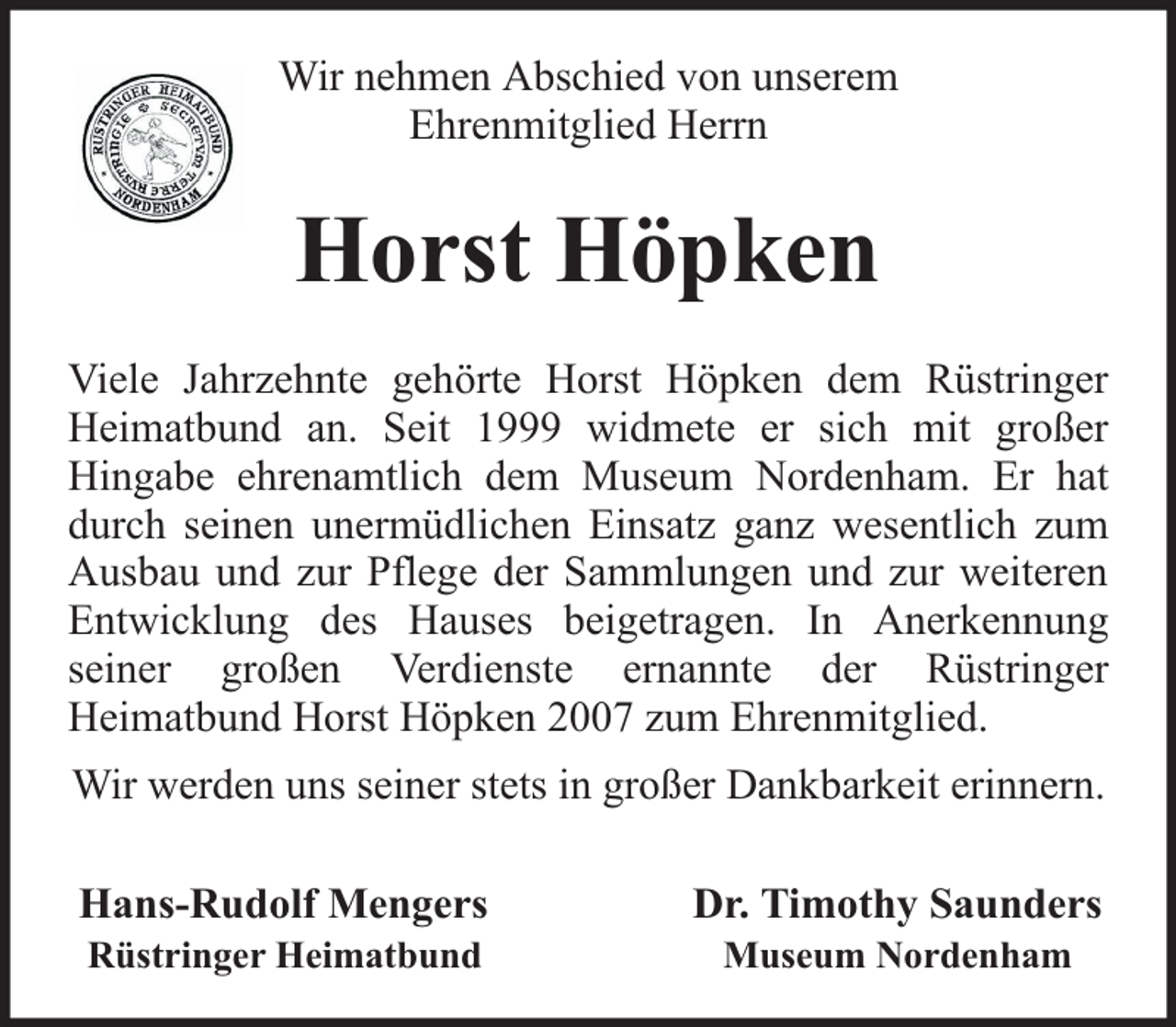 <p>Wir nehmen Abschied von unserem<br />Ehrenmitglied Herrn</p><p>Horst Höpken<br />Viele Jahrzehnte gehörte Horst Höpken dem Rüstringer<br />Heimatbund an. Seit 1999 widmete er sich mit großer<br />Hingabe ehrenamtlich dem Museum Nordenham. Er hat<br />durch seinen unermüdlichen Einsatz ganz wesentlich zum<br />Ausbau und zur Pflege der Sammlungen und zur weiteren<br />Entwicklung des Hauses beigetragen. In Anerkennung<br />seiner großen Verdienste ernannte der Rüstringer<br />Heimatbund Horst Höpken 2007 zum Ehrenmitglied.<br />Wir werden uns seiner stets in großer Dankbarkeit erinnern.<br />Hans-Rudolf Mengers<br />Rüstringer Heimatbund</p><p>Dr. Timothy Saunders<br />Museum Nordenham</p>