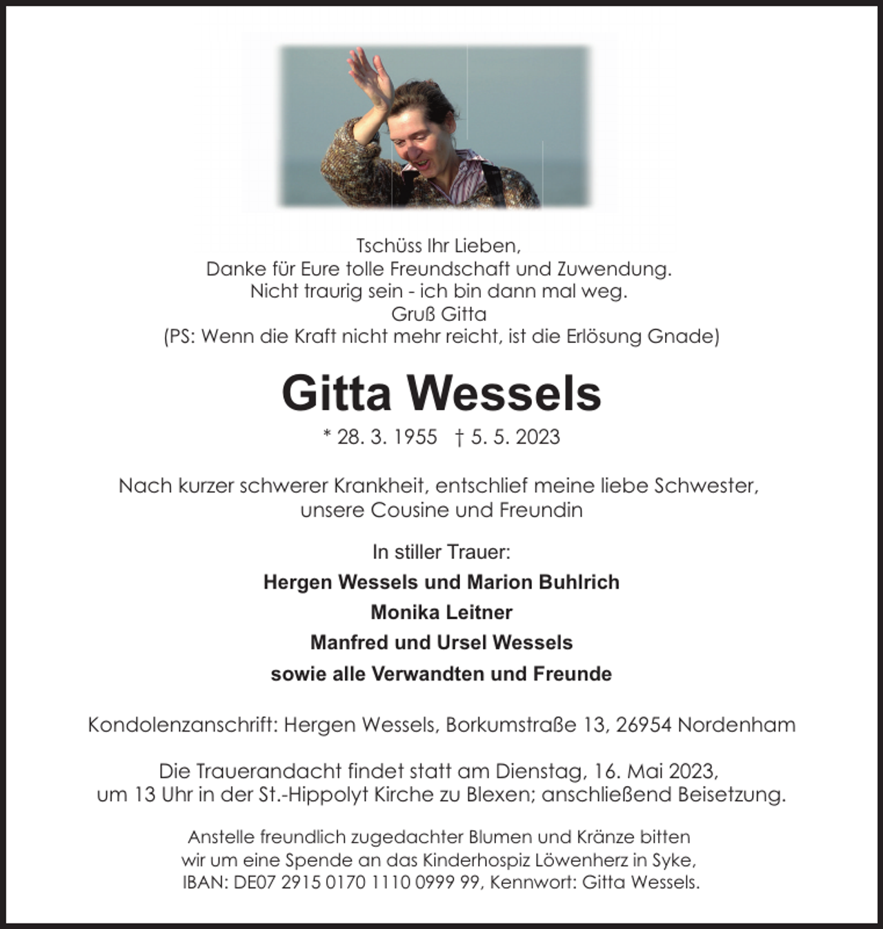 <p>Tschüss Ihr Lieben,<br />Danke für Eure tolle Freundschaft und Zuwendung.<br />Nicht traurig sein - ich bin dann mal weg.<br />Gruß Gitta<br />(PS: Wenn die Kraft nicht mehr reicht, ist die Erlösung Gnade)</p><p>Gitta Wessels<br />* 28. 3. 1955 † 5. 5. 2023</p><p>Nach kurzer schwerer Krankheit, entschlief meine liebe Schwester,<br />unsere Cousine und Freundin<br />In stiller Trauer:<br />Hergen Wessels und Marion Buhlrich<br />Monika Leitner<br />Manfred und Ursel Wessels<br />sowie alle Verwandten und Freunde<br />Kondolenzanschrift: Hergen Wessels, Borkumstraße 13, 26954 Nordenham<br />Die Trauerandacht findet statt am Dienstag, 16. Mai 2023,<br />um 13 Uhr in der St.-Hippolyt Kirche zu Blexen; anschließend Beisetzung.<br />Anstelle freundlich zugedachter Blumen und Kränze bitten<br />wir um eine Spende an das Kinderhospiz Löwenherz in Syke,<br />IBAN: DE07 2915 0170 1119, Kennwort: Gitta Wessels.</p>